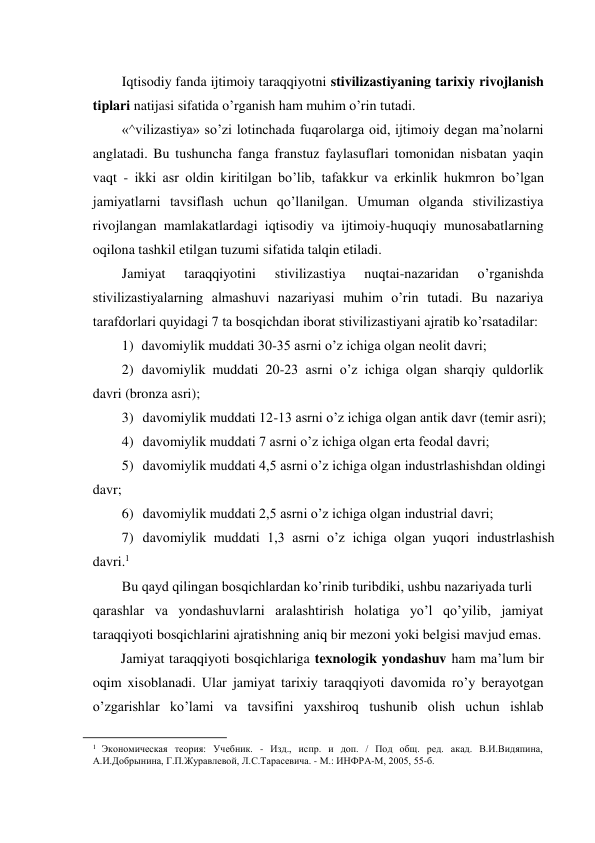 Iqtisodiy fanda ijtimoiy taraqqiyotni stivilizastiyaning tarixiy rivojlanish 
tiplari natijasi sifatida o’rganish ham muhim o’rin tutadi. 
«^vilizastiya» so’zi lotinchada fuqarolarga oid, ijtimoiy degan ma’nolarni 
anglatadi. Bu tushuncha fanga franstuz faylasuflari tomonidan nisbatan yaqin 
vaqt - ikki asr oldin kiritilgan bo’lib, tafakkur va erkinlik hukmron bo’lgan 
jamiyatlarni tavsiflash uchun qo’llanilgan. Umuman olganda stivilizastiya 
rivojlangan mamlakatlardagi iqtisodiy va ijtimoiy-huquqiy munosabatlarning 
oqilona tashkil etilgan tuzumi sifatida talqin etiladi. 
Jamiyat 
taraqqiyotini 
stivilizastiya 
nuqtai-nazaridan 
o’rganishda 
stivilizastiyalarning almashuvi nazariyasi muhim o’rin tutadi. Bu nazariya 
tarafdorlari quyidagi 7 ta bosqichdan iborat stivilizastiyani ajratib ko’rsatadilar: 
1) davomiylik muddati 30-35 asrni o’z ichiga olgan neolit davri; 
2) davomiylik muddati 20-23 asrni o’z ichiga olgan sharqiy quldorlik 
davri (bronza asri); 
3) davomiylik muddati 12-13 asrni o’z ichiga olgan antik davr (temir asri); 
4) davomiylik muddati 7 asrni o’z ichiga olgan erta feodal davri; 
5) davomiylik muddati 4,5 asrni o’z ichiga olgan industrlashishdan oldingi 
davr; 
6) davomiylik muddati 2,5 asrni o’z ichiga olgan industrial davri; 
7) davomiylik muddati 1,3 asrni o’z ichiga olgan yuqori industrlashish 
davri.1 
Bu qayd qilingan bosqichlardan ko’rinib turibdiki, ushbu nazariyada turli 
qarashlar va yondashuvlarni aralashtirish holatiga yo’l qo’yilib, jamiyat 
taraqqiyoti bosqichlarini ajratishning aniq bir mezoni yoki belgisi mavjud emas. 
Jamiyat taraqqiyoti bosqichlariga texnologik yondashuv ham ma’lum bir 
oqim xisoblanadi. Ular jamiyat tarixiy taraqqiyoti davomida ro’y berayotgan 
o’zgarishlar ko’lami va tavsifini yaxshiroq tushunib olish uchun ishlab 
                                                           
1  Экономическая теория: Учебник. - Изд., испр. и доп. / Под общ. ред. акад. В.И.Видяпина, 
А.И.Добрынина, Г.П.Журавлевой, Л.С.Тарасевича. - М.: ИНФРА-М, 2005, 55-б. 
