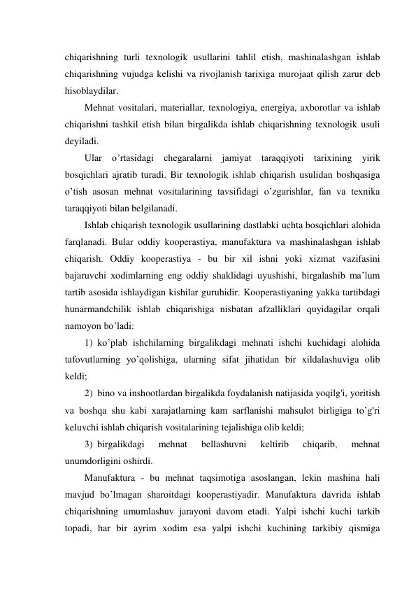 chiqarishning turli texnologik usullarini tahlil etish, mashinalashgan ishlab 
chiqarishning vujudga kelishi va rivojlanish tarixiga murojaat qilish zarur deb 
hisoblaydilar. 
Mehnat vositalari, materiallar, texnologiya, energiya, axborotlar va ishlab 
chiqarishni tashkil etish bilan birgalikda ishlab chiqarishning texnologik usuli 
deyiladi. 
Ular o’rtasidagi chegaralarni jamiyat taraqqiyoti tarixining yirik 
bosqichlari ajratib turadi. Bir texnologik ishlab chiqarish usulidan boshqasiga 
o’tish asosan mehnat vositalarining tavsifidagi o’zgarishlar, fan va texnika 
taraqqiyoti bilan belgilanadi. 
Ishlab chiqarish texnologik usullarining dastlabki uchta bosqichlari alohida 
farqlanadi. Bular oddiy kooperastiya, manufaktura va mashinalashgan ishlab 
chiqarish. Oddiy kooperastiya - bu bir xil ishni yoki xizmat vazifasini 
bajaruvchi xodimlarning eng oddiy shaklidagi uyushishi, birgalashib ma’lum 
tartib asosida ishlaydigan kishilar guruhidir. Kooperastiyaning yakka tartibdagi 
hunarmandchilik ishlab chiqarishiga nisbatan afzalliklari quyidagilar orqali 
namoyon bo’ladi: 
1) ko’plab ishchilarning birgalikdagi mehnati ishchi kuchidagi alohida 
tafovutlarning yo’qolishiga, ularning sifat jihatidan bir xildalashuviga olib 
keldi; 
2) bino va inshootlardan birgalikda foydalanish natijasida yoqilg'i, yoritish 
va boshqa shu kabi xarajatlarning kam sarflanishi mahsulot birligiga to’g'ri 
keluvchi ishlab chiqarish vositalarining tejalishiga olib keldi; 
3) birgalikdagi 
mehnat 
bellashuvni 
keltirib 
chiqarib, 
mehnat 
unumdorligini oshirdi. 
Manufaktura - bu mehnat taqsimotiga asoslangan, lekin mashina hali 
mavjud bo’lmagan sharoitdagi kooperastiyadir. Manufaktura davrida ishlab 
chiqarishning umumlashuv jarayoni davom etadi. Yalpi ishchi kuchi tarkib 
topadi, har bir ayrim xodim esa yalpi ishchi kuchining tarkibiy qismiga 
