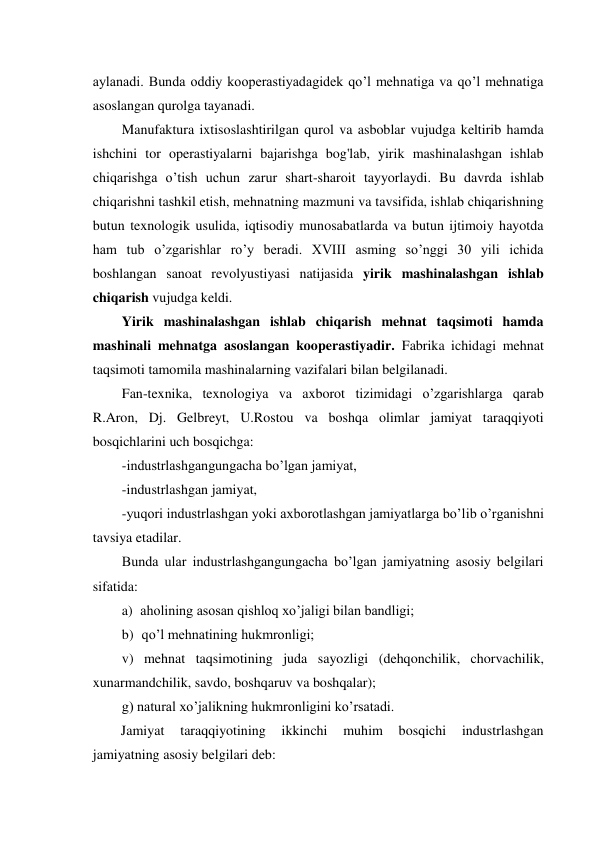 aylanadi. Bunda oddiy kooperastiyadagidek qo’l mehnatiga va qo’l mehnatiga 
asoslangan qurolga tayanadi. 
Manufaktura ixtisoslashtirilgan qurol va asboblar vujudga keltirib hamda 
ishchini tor operastiyalarni bajarishga bog'lab, yirik mashinalashgan ishlab 
chiqarishga o’tish uchun zarur shart-sharoit tayyorlaydi. Bu davrda ishlab 
chiqarishni tashkil etish, mehnatning mazmuni va tavsifida, ishlab chiqarishning 
butun texnologik usulida, iqtisodiy munosabatlarda va butun ijtimoiy hayotda 
ham tub o’zgarishlar ro’y beradi. XVIII asming so’nggi 30 yili ichida 
boshlangan sanoat revolyustiyasi natijasida yirik mashinalashgan ishlab 
chiqarish vujudga keldi. 
Yirik mashinalashgan ishlab chiqarish mehnat taqsimoti hamda 
mashinali mehnatga asoslangan kooperastiyadir. Fabrika ichidagi mehnat 
taqsimoti tamomila mashinalarning vazifalari bilan belgilanadi. 
Fan-texnika, texnologiya va axborot tizimidagi o’zgarishlarga qarab 
R.Aron, Dj. Gelbreyt, U.Rostou va boshqa olimlar jamiyat taraqqiyoti 
bosqichlarini uch bosqichga: 
-industrlashgangungacha bo’lgan jamiyat, 
-industrlashgan jamiyat, 
-yuqori industrlashgan yoki axborotlashgan jamiyatlarga bo’lib o’rganishni 
tavsiya etadilar. 
Bunda ular industrlashgangungacha bo’lgan jamiyatning asosiy belgilari 
sifatida: 
a) aholining asosan qishloq xo’jaligi bilan bandligi; 
b) qo’l mehnatining hukmronligi; 
v) mehnat taqsimotining juda sayozligi (dehqonchilik, chorvachilik, 
xunarmandchilik, savdo, boshqaruv va boshqalar); 
g) natural xo’jalikning hukmronligini ko’rsatadi. 
Jamiyat 
taraqqiyotining 
ikkinchi 
muhim 
bosqichi 
industrlashgan 
jamiyatning asosiy belgilari deb: 

