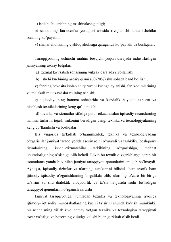 a) ishlab chiqarishning mashinalashganligi; 
b) sanoatning fan-texnika yutuqlari asosida rivojlanishi, unda ishchilar 
sonining ko’payishi; 
v) shahar aholisining qishloq aholisiga qaraganda ko’payishi va boshqalar. 
Taraqqiyotning uchinchi muhim bosqichi yuqori darajada industrlashgan 
jamiyatning asosiy belgilari: 
a) xizmat ko’rsatish sohasining yuksak darajada rivojlanishi; 
b) ishchi kuchining asosiy qismi (60-70%) shu sohada band bo’lishi; 
v) fanning bevosita ishlab chiqaruvchi kuchga aylanishi, fan xodimlarining 
va malakali mutaxassislar rolining oshishi; 
g) iqtisodiyotning hamma sohalarida va kundalik hayotda axborot va 
hisoblash texnikalarining keng qo’llanilishi; 
d) tovarlar va xizmatlar sifatiga putur etkazmasdan iqtisodiy resurslarning 
hamma turlarini tejash imkonini beradigan yangi texnika va texnologiyalarning 
keng qo’llanilishi va boshqalar. 
Biz yuqorida ta’kidlab o’tganimizdek, texnika va texnologiyadagi 
o’zgarishlar jamiyat taraqqiyotida asosiy rolni o’ynaydi va tashkiliy, boshqaruv 
tizimlarining, 
ishchi-xizmatchilar 
tarkibining 
o’zgarishiga, 
mehnat 
unumdorligining o’sishiga olib keladi. Lekin bu texnik o’zgarishlarga qarab bir 
tomonlama yondashuv bilan jamiyat taraqqiyoti qonunlarini aniqlab bo’lmaydi. 
Ayniqsa, iqtisodiy tizimlar va ularning xarakterini bilishda ham texnik ham 
ijtimoiy-iqtisodiy o’zgarishlarning birgalikda olib, ularning o’zaro bir-biriga 
ta’sirini va shu dialektik aloqadorlik va ta’sir natijasida sodir bo’ladigan 
taraqqiyot qonunlarini o’rganish zarurdir. 
Jamiyat taraqqiyotiga, jumladan texnika va texnologiyaning rivojiga 
ijtimoiy- iqtisodiy munosabatlarning kuchli ta’sirini shunda ko’rish mumkinki, 
bir necha ming yillab rivojlanmay yotgan texnika va texnologiya taraqqiyoti 
tovar xo’jaligi va bozorning vujudga kelishi bilan gurkirab o’sib ketdi. 
