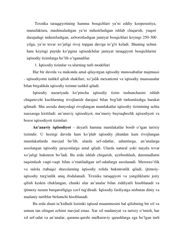 Texnika taraqqiyotining hamma bosqichlari ya’ni oddiy kooperastiya, 
manufaktura, mashinalashgan ya’ni industrlashgan ishlab chiqarish, yuqori 
darajadagi industrlashgan, axborotlashgan jamiyat bosqichlari keyingi 250-300 
yilga, ya’ni tovar xo’jaligi rivoj topgan davrga to’g'ri keladi. Shuning uchun 
ham keyingi paytda ko’pgina iqtisodchilar jamiyat taraqqiyoti bosqichlarini 
iqtisodiy tizimlarga bo’lib o’rganadilar. 
1. Iqtisodiy tizimlar va ularning turli modellari 
Har bir davrda va makonda amal qilayotgan iqtisodiy munosabatlar majmuasi 
- iqtisodiyotni tashkil qilish shakllari, xo’jalik mexanizmi va iqtisodiy muassasalar 
bilan birgalikda iqtisodiy tizimni tashkil qiladi. 
Iqtisodiy nazariyada ko’pincha iqtisodiy tizim tushunchasini ishlab 
chiqaruvchi kuchlarning rivojlanish darajasi bilan bog'lab turkumlashga harakat 
qilinadi. Shu asosda dunyodagi rivojlangan mamlakatlar iqtisodiy tizimining uchta 
nusxasiga kiritiladi: an’anaviy iqtisodiyot, ma’muriy buyruqbozlik iqtisodiyoti va 
bozor iqtisodiyoti tizimlari. 
An’anaviy iqtisodiyot - deyarli hamma mamlakatlar bosib o’tgan tarixiy 
tizimdir. U hozirgi davrda ham ko’plab iqtisodiy jihatdan kam rivojlangan 
mamlakatlarda mavjud bo’lib, ularda urf-odatlar, udumlarga, an’analarga 
asoslangan iqtisodiy jarayonlarga amal qiladi. Ularda natural yoki mayda tovar 
xo’jaligi hukmron bo’ladi. Bu erda ishlab chiqarish, ayirboshlash, daromadlarni 
taqsimlash vaqti-vaqti bilan o’rnatiladigan urf-odatlarga asoslanadi. Merosxo’rlik 
va sulola (tabaqa) shaxslarning iqtisodiy rolida hukmronlik qiladi, ijtimoiy- 
iqtisodiy turg'unlik aniq ifodalanadi. Texnika taraqqiyoti va yangiliklarni joriy 
qilish keskin cheklangan, chunki ular an’analar bilan ziddiyatli hisoblanadi va 
ijtimoiy tuzum barqarorligiga xavf tug'diradi. Iqtisodiy faoliyatga nisbatan diniy va 
madaniy tartiblar birlamchi hisoblanadi. 
Bu erda shuni ta’kidlash lozimki iqtisod muammosini hal qilishning bir xil va 
umum tan olingan echimi mavjud emas. Xar xil madaniyat va tarixiy o’tmish, har 
xil urf-odat va an’analar, qarama-qarshi mafkuraviy qarashlarga ega bo’lgan turli 
