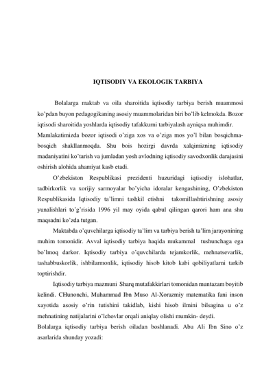  
 
 
 
 
IQTISODIY VA EKOLOGIK TARBIYA 
 
 Bolalarga maktab va oila sharoitida iqtisodiy tarbiya berish muammosi 
ko’pdan buyon pedagogikaning asosiy muammolaridan biri bo’lib kelmokda. Bozor 
iqtisodi sharoitida yoshlarda iqtisodiy tafakkurni tarbiyalash ayniqsa muhimdir. 
Mamlakatimizda bozor iqtisodi o’ziga xos va o’ziga mos yo’l bilan bosqichma-
bosqich shakllanmoqda. Shu bois hozirgi davrda xalqimizning iqtisodiy 
madaniyatini ko’tarish va jumladan yosh avlodning iqtisodiy savodxonlik darajasini 
oshirish alohida ahamiyat kasb etadi. 
O’zbekiston Respublikasi prezidenti huzuridagi iqtisodiy islohatlar, 
tadbirkorlik va xorijiy sarmoyalar bo’yicha idoralar kengashining, O’zbekiston 
Respublikasida Iqtisodiy ta’limni tashkil etishni  takomillashtirishning asosiy 
yunalishlari to’g’risida 1996 yil may oyida qabul qilingan qarori ham ana shu 
maqsadni ko’zda tutgan. 
Maktabda o’quvchilarga iqtisodiy ta’lim va tarbiya berish ta’lim jarayonining 
muhim tomonidir. Avval iqtisodiy tarbiya haqida mukammal  tushunchaga ega 
bo’lmoq darkor. Iqtisodiy tarbiya o’quvchilarda tejamkorlik, mehnatsevarlik, 
tashabbuskorlik, ishbilarmonlik, iqtisodiy hisob kitob kabi qobiliyatlarni tarkib 
toptirishdir.  
Iqtisodiy tarbiya mazmuni  Sharq mutafakkirlari tomonidan muntazam boyitib 
kelindi. CHunonchi, Muhammad Ibn Muso Al-Xorazmiy matematika fani inson 
xayotida asosiy o’rin tutishini takidlab, kishi hisob ilmini bilsagina u o’z 
mehnatining natijalarini o’lchovlar orqali aniqlay olishi mumkin- deydi. 
Bolalarga iqtisodiy tarbiya berish oiladan boshlanadi. Abu Ali Ibn Sino o’z 
asarlarida shunday yozadi: 
