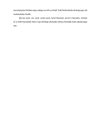 narsaning har biridan unga sadaqa savobi yoziladi" kabi hodisalarda ekologiyaga oid 
tushunchalar bordir. 
Qovun sayli, suv sayli, uzum sayli, hosil bayrami, navro’z bayrami, xirmon 
to’yi kabi bayramlar ham o’quvchilarga ekologik tarbiya berishda katta ahamiyatga 
ega. 
 
