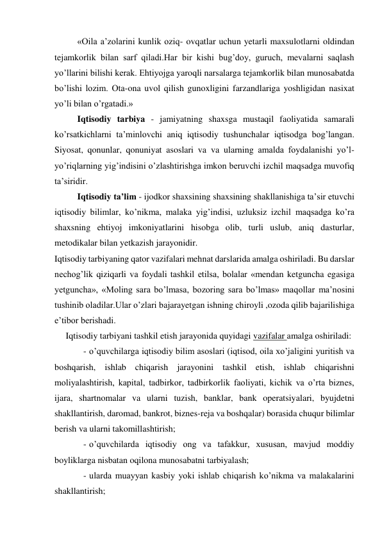 «Oila a’zolarini kunlik oziq- ovqatlar uchun yetarli maxsulotlarni oldindan 
tejamkorlik bilan sarf qiladi.Har bir kishi bug’doy, guruch, mevalarni saqlash 
yo’llarini bilishi kerak. Ehtiyojga yaroqli narsalarga tejamkorlik bilan munosabatda 
bo’lishi lozim. Ota-ona uvol qilish gunoxligini farzandlariga yoshligidan nasixat 
yo’li bilan o’rgatadi.» 
Iqtisodiy tarbiya - jamiyatning shaxsga mustaqil faoliyatida samarali 
ko’rsatkichlarni ta’minlovchi aniq iqtisodiy tushunchalar iqtisodga bog’langan. 
Siyosat, qonunlar, qonuniyat asoslari va va ularning amalda foydalanishi yo’l- 
yo’riqlarning yig’indisini o’zlashtirishga imkon beruvchi izchil maqsadga muvofiq 
ta’siridir.   
Iqtisodiy ta’lim - ijodkor shaxsining shaxsining shakllanishiga ta’sir etuvchi 
iqtisodiy bilimlar, ko’nikma, malaka yig’indisi, uzluksiz izchil maqsadga ko’ra 
shaxsning ehtiyoj imkoniyatlarini hisobga olib, turli uslub, aniq dasturlar, 
metodikalar bilan yetkazish jarayonidir. 
Iqtisodiy tarbiyaning qator vazifalari mehnat darslarida amalga oshiriladi. Bu darslar 
nechog’lik qiziqarli va foydali tashkil etilsa, bolalar «mendan ketguncha egasiga 
yetguncha», «Moling sara bo’lmasa, bozoring sara bo’lmas» maqollar ma’nosini 
tushinib oladilar.Ular o’zlari bajarayetgan ishning chiroyli ,ozoda qilib bajarilishiga 
e’tibor berishadi. 
     Iqtisodiy tarbiyani tashkil etish jarayonida quyidagi vazifalar amalga oshiriladi: 
- o’quvchilarga iqtisodiy bilim asoslari (iqtisod, oila xo’jaligini yuritish va 
boshqarish, ishlab chiqarish jarayonini tashkil etish, ishlab chiqarishni 
moliyalashtirish, kapital, tadbirkor, tadbirkorlik faoliyati, kichik va o’rta biznes, 
ijara, shartnomalar va ularni tuzish, banklar, bank operatsiyalari, byujdetni 
shakllantirish, daromad, bankrot, biznes-reja va boshqalar) borasida chuqur bilimlar 
berish va ularni takomillashtirish; 
- o’quvchilarda iqtisodiy ong va tafakkur, xususan, mavjud moddiy 
boyliklarga nisbatan oqilona munosabatni tarbiyalash; 
- ularda muayyan kasbiy yoki ishlab chiqarish ko’nikma va malakalarini 
shakllantirish; 
