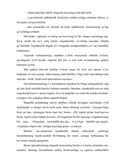 -  ularni iqtisodiy ishlab chiqarish jarayoniga faol jalb etish;    
- o’quvchilarda tadbirkorlik faoliyatini tashkil etishga nisbatan ehtiyoj va 
layoqatni yuzaga keltirish; 
- ular tomonidan tor doirada bo’lsada tadbirkorlik faoliyatining yo’lga 
qo’yilishiga erishish. 
Ma’lumki, «iqtisod» so’zining ma’nosi keng bo’lib, chuqur mazmunga ega. 
Ko’p urindi bu so’z xalq ichida «tejamkorlik» so’zining sinomini sifatida 
qo’llaniladi. Tejamkorlik haqida so’z ketganda isrofgarchilikka yo’l qo’ymaslikki 
tushunamiz. 
«Iqtisod» tushunchasiga, mashhur o’zbek muayamini Abdulla Avloniy 
quyidagicha ta’rif beradi: «Iqtisod deb pul va mol kabi na’matlarning qadrini 
bilmakka aytilur. 
Mol qadrini biluvchi kishilar o’rinsiz yerga bir tiyin sarf qilmas, o’rni 
kelganda, so’mni ayamas. Sahovatning ziddi bahillik o’ldig’i kabi iqtisodning ziddi 
isrovdur. Alloh. Taolo isrof qiluvchilarni suymas». 
Ota-bobolarimizning o’z farzandlarini tejamkor bo’lishga undaganlarini xalq 
og’zaki ijodi misolida ham ko’rishimiz mumkin. Masalan, tejamkorlik mavzui xalq 
maqollarida ham o’z aksini topgan. Zero, bu maqollar yuz yillar davomida avloddan-
avlodga o’tib, xalqning dilida saqlanib kelgan. 
Maqollar kishilarning tarixiy tajribasi sifatida ko’pgina sinovlardan o’tib 
shakllanadi va chuqur ma’no kasb etadi. Mana ularning ayrimlari: «Tejagan-birga 
birni qo’shar, tejamagan birini ham boy berar», «Pul topish uchun kuch-quvvat 
kerak, tejash uchun-fahmu-farosat», «O’zingnikini bir bor tejasang, xalqnikini ming 
bor teja», «Tejamligu rasomadlik-aka-uka, to’g’riligu halollik-opa-singil», 
«Tejamkor-olqish olar, isrofgar koyishga qolar» va hokazo. 
Hattoki, 
ota-onalarimiz 
tejamkorlik 
ruhida 
tarbiyalash 
vazifasiga 
farzandlarining baxtli-saodatli bo’lishning bir sharti, axloqiy tarbiyaning bir 
ko’rinishi sifatida qaraganlar. 
Bozor iqtisodiyotining maqsadi jamiyatning barcha a’zolarini, jumladan, ota-
onalarni, ularning farzandlarini amaliy hisob-kitobga va oqilona omilkorlikka 
