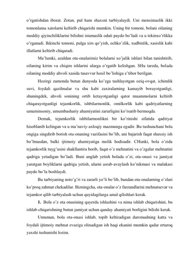 o’rgatishdan iborat. Zotan, pul ham shaxsni tarbiyalaydi. Uni mensimaslik ikki 
tomonlama xatolarni keltirib chiqarishi mumkin. Uning bir tomoni, bolani oilaning 
moddiy qiyinchiliklarini bilishni istamaslik odati paydo bo’ladi va u tekinxo’rlikka 
o’rganadi. Ikkinchi tomoni, pulga xirs qo’yish, ochko’zlik, xudbinlik, xasislik kabi 
illatlarni keltirib chiqaradi. 
Ma’lumki, azaldan ota-onalarimiz bolalarni xo’jalik ishlari bilan tanishtirib, 
oilaning kirim va chiqim ishlarini ularga o’rgatib kelishgan. SHu tarzda, bolada 
oilaning moddiy ahvoli xasida tasavvur hosil bo’lishiga e’tibor berilgan. 
Hozirgi zamonda butun dunyoda ko’zga tashlayotgan oziq-ovqat, ichimlik 
suvi, foydali qazilmalar va shu kabi zaxiralarning kamayib borayotganligi, 
shuningdek, ahvoli sonining ortib ketayotganligi qator muammolarni keltirib 
chiqarayotganligi tejamkorlik, ishbilarmonlik, omilkorlik kabi qadriyatlarning 
umuminsoniy, umumbashariy ahamiyatini zarurligini ko’rsatib bermoqda. 
Demak, tejamkorlik ishbilarmonlikni bir ko’rinishi sifatida qadriyat 
hisoblanib kelingan va u ma’naviy-axloqiy mazmunga egadir. Bu tushunchani bola 
ongiga singdirib borish ota-onaning vazifasini bo’lib, uni bajarish faqat shaxsiy ish 
bo’lmasdan, balki ijtimoiy ahamiyatiga molik hodisadir. CHunki, bola o’zida 
tejamkorlik tuyg’usini shakllantira borib, faqat o’z mehnatini va o’zgalar mehnatini 
qadriga yetadigan bo’ladi. Buni anglab yetish bolada o’zi, ota-onasi va jamiyat 
yaratgan boyliklarni qadriga yetish, ularni asrab-avaylash ko’nikmasi va malakasi 
paydo bo’la boshlaydi. 
Bu tarbiyaning noto’g’ri va zararli yo’li bo’lib, bundan ota-onalarning o’zlari 
ko’proq zahmat chekadilar. Bizningcha, ota-onalar o’z farzandlarini mehnatsevar va 
tejamkor qilib tarbiyalash uchun quyidagilarga amal qilishlari kerak. 
1. Bola o’z ota onasining qayerda ishlashini va nima ishlab chiqarishini, bu 
ishlab-chiqarishning butun jamiyat uchun qanday ahamiyati borligini bilishi kerak. 
Umuman, bola ota-onasi ishlab, topib keltiradigan daromadning katta va 
foydali ijtimoiy mehnat evaziga olinadigan ish haqi ekanini mumkin qadar ertaroq 
yaxshi tushunishi lozim. 
