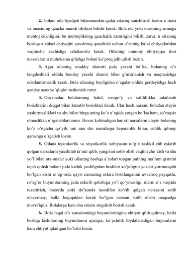 2. bolani oila byudjeti bilanmumkin qadar ertaroq tanishtirish lozim. u otasi 
va onasining qancha maosh olishini bilishi kerak. Bola ota yoki onasining nimaga 
muhtoj ekanligini, bu muhtojlikning qanchalik zarurligini bilishi zarur, u oilaning 
boshqa a’zolari ehtiyojini yaxshiroq qondirish uchun o’zining ba’zi ehtiyojlaridan 
vaqtincha kechishga odatlanishi kerak. Oilaning umumiy ehtiyojiga doir 
masalalarini muhokama qilishga bolani ko’proq jalb qilish lozim. 
3. Agar oilaning moddiy sharoiti juda yaxshi bo’lsa, bolaning o’z 
tengdoshlari oldida bunday yaxshi sharoit bilan g’ururlanish va maqtanishga 
odatlantirmaslik kerak. Bola oilaning boyligidan o’zgalar oldida gerdayishga hech 
qanday asos yo’qligini tushunish zarur. 
4. Ota-onalar bolalarining halol, rostgo’y va sofdillikka odatlanib 
borishlarini diqqat bilan kuzatib borishlari kerak. Ular hech narsani boladan atayin 
yashirmasliklari va shu bilan birga uning ko’z o’ngida yotgan bo’lsa ham, so’roqsiz 
olmaslikka o’rgatishlari zarur. Havas keltiradigan har xil narsalarni atayin bolaning 
ko’z o’ngicha qo’yib, uni ana shu narsalarga beparvolik bilan, suhlik qilmay 
qarashga o’rgatish lozim. 
5. Oilada tejamkorlik va xtiyotkorlik tarbiyasini to’g’ri tashkil etib eskirib 
qolgan narsalarni yaxshilab ta’mir qilib, yangisini sotib olish vaqtini cho’zish va shu 
yo’l bilan ota-onalar yoki oilaning boshqa a’zolari topgan pulning ma’lum qismini 
tejab qolish bolani juda kichik yoshligidan boshlab xo’jaligini yaxshi yuritmoqchi 
bo’lgan kishi ro’zg’orda qaysi narsaning eskira boshlanganini avvalroq payqashi, 
ro’zg’or buyumlarining juda eskirib qolishiga yo’l qo’ymasligi, ularni o’z vaqtida 
tuzattirish, bozorda yoki do’konda tasodifan ko’rib qolgan narsasini sotib 
olavermay, balki haqiqatdan kerak bo’lgan narsani sotib olishi maqsadga 
muvofiqdir. Bolalarga ham shu odatni singdirib borish kerak. 
6. Bola faqat o’z xonadonidagi buyumlarinigina ehtiyot qilib qolmay, balki 
boshqa kishilarning buyumlarini ayniqsa, ko’pchilik foydalanadigan buyumlarni 
ham ehtiyot qiladigan bo’lishi lozim. 
