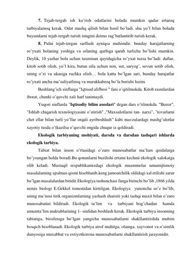 7. Tejab-tergab ish ko’rish odatlarini bolada mumkin qadar ertaroq 
tarbiyalamoq kerak. Odat mashq qilish bilan hosil bo’ladi. shu yo’l bilan bolada 
buyumlarni tejab-tergab turish istagini doimo rag’batlantirib turish kerak. 
8. Pulni tejab-tergan sarflash ayniqsa muhimdir. bunday harajatlarning 
ro’yxati bolaning yoshiga va oilaning qurbiga qarab turlicha bo’lishi mumkin. 
Deylik, 10 yashar bola uchun taxminan quyidagicha ro’yxat tuzsa bo’ladi: daftar, 
kitob sotib olish, yo’l kira, butun oila uchun non, sut, saryog’, sovun sotib olish, 
uning o’zi va ukasiga ruchka olish… bola katta bo’lgan sari, bunday harajatlar 
ro’yxati ancha ma’suliyatliroq va murakkabroq bo’la borishi lozim. 
Boshlang’ich sinflarga "Iqtisod alifbosi " fani o’qitilmokda. Kitob rasmlardan 
iborat, chunki o’quvchi xali harf tanimaydi. 
Yuqori sinflarda "Iqtisodiy bilim asoslari" degan dars o’tilmokda. "Bozor", 
"Ishlab chiqarish texnologiyasini o’stirish" ,"Maxsulotlarni tan- narxi", "tovarlarni 
chet ellar bilan turli yo’llar orqali ayriboshlash” kabi mavzulardagi mashg’ulotlar 
xayotiy tusda o’tkazilsa o’quvchi ongida chuqur iz qoldiradi. 
 
Ekologik tarbiyaning mohiyati, darsda va darsdan tashqari ishlarda 
ekologik tarbiya. 
 
Tabiat bilan inson o’rtasidagi o’zaro munosabatlar ma’lum qoidalarga 
bo’ysungan holda boradi.Bu qonunlarni buzilishi ertami kechmi ekologik xalokatga 
olib keladi. Mustaqil respublikamizdagi ekologik muammolar umumijtimoiy 
masalalarning ajralmas qismi hisoblanib,keng jamoatchilik oldidagi xal etilishi zarur 
bo’lgan masalalardan biridir.Ekologiya tushunchasi fanga birinchi bo’lib ,1866 yilda 
nemis biologi E.Gekkel tomonidan kiritilgan. Ekologiya  yunoncha so’z bo’lib, 
uning ma’nosi tirik organizmlarning yashash sharoiti yoki tashqi muxit bilan o’zaro 
munosabatini bildiradi. Ekologik ta’lim  va  tarbiyani bog’chadan  hamda 
umumta’lim maktablarining 1- sinfidan boshlash kerak. Ekologik tarbiya insonning 
tabiatiga, biosferaga bo’lgan yangicha munosabatlarni shakllantirishda muhim 
bosqich hisoblanadi. Ekologik tarbiya atrof muhitga, olamga, xayvonot va o’simlik 
dunyosiga muxabbat va extiyotkorona munosabatlarni shakllantirish jarayonidir. 
