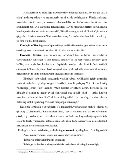 Ajdodlarimiz bu masalaga aloxida e’tibor bilan qaraganlar . Bolalar go’daklik 
chog’laridanoq axloqiy va mehnat tarbiyasini oilada boshlaganlar. Ularda mehnatga 
muxabbat atrof muxitga xurmat, obodonchilik va ko’kalamzorlashtirish hissi 
shakllantirilgan. Oila davrasida farzandlarga "Suvga tuflama, uni iflos qilma, chunki 
barcha jonivorlar uni ichib baxra oladi", "Birni kessang, o’nni  ek" kabi o’git, nasixat 
qilganlar. Hozirda umumta’lim maktablarining 5 - sinflaridan boshlab, e k o l o g i 
ya fani o’qitila boshlanadi. 
     Ekologik ta`lim deganda o`quvchilarga berilishi lozim bo`lgan tabiat bilan inson 
orasidagi munosabatlarni ifodalovchi bilimlar tizimi tushuniladi. 
     Ekologik tarbiya esa insonning atrof-muhitga nisbatan munosabatini 
tarbiyalashdir. Ekologik ta`lim-tarbiya umumiy ta`lim-tarbiyaning tarkibiy qismi 
bo`lib, maktabda barcha fanlarni o`qitishda amalga oshirilishi ko`zda tutiladi. 
ekologik ta`lim-tarbiyadan bosh maqsad ham yosh avlodda atrof-muhit va uning 
muammolariga ongli munosabatni shakllantirishdan iboratdir.  
 
Ekologik tarbiyalash jarayonida yoshlar tabiat boyliklarini tejab-tergansha, 
tabiatni muhofaza qilishga o`rgatila boriladi. Atoqli pedagog V.A. Suxomlinskiy 
“Bolalarga jonim fido” asarida “Men bolalar «Alifbeni ochib, birinchi so`zini 
hijjalab o`qishlariga qadar avval dunyodagi eng ajoyib kitob – tabiat kitobini 
mutolaa etishlarini istardim”1 deb ta`kidlaganidek, bu boradagi barcha ishlarni 
bolaning kichikligidanoq boshlash maqsadga muvofiqdir.  
     Ekologik tarbiyada o`quvchilarni o`z maktabini, yashaydigan muhiti - shahar va 
qishloq ko`chalarini ko`kalamzorlashtirish, mevali va manzarali daraxt ko`chatlari 
ekish, xiyobonlarni, suv havzalarini ozoda saqlash, uy hayvonlariga qarash kabi 
ishlarda kuchi yetgancha qatnashishga jalb etish katta ahamiyatga ega. Ekologik 
madaniyat avvalo oiladan boshlanadi.     
  Ekologik tarbiya berishni tayyorlashning mazmuni quyidagilarni o`z ichiga oladi: 
- 
Atrof muhit va uning shaxs ma`naviy dunyosiga ta`siri; 
- 
Tabiat va uning ahamiyatini aniqlash; 
- 
Tabiatga muhabbatni rivojlantirishda maktab va oilaning hamkorligi; 
                                                 
1 Pedagogika. A.Munavvarov tahriri ostida. T., “O`qituvchi”, 1996 y, 153-bet 
