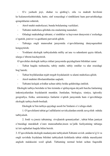 - 
O`z yashash joyi, shahar va qishlog`i, oila va maktab hovlisini 
ko`kalamzorlashtirishda, hatto, sinf xonasidagi o`simliklarni ham parvarishlashga 
qiziqishlarini oshirish; 
- 
Atrof-muhit muhofazasi, bunda bolalarning vazifalari; 
- 
Tabiatni muhofaza qilishda ota-onalarning naunalari; 
- 
Oiladagi maktabdagi tabiatni, o`simliklar va hayvonot dunyosini e`zozlashga 
o`rgatish, jonivor va qushlarni parvarish qilish; 
- 
Tabiatga ongli munosabat jarayonida o`quvchilarning dunyoqarashini 
kengaytirish; 
- 
Yoshlarni ekologik tarbiyalashda milliy an`ana va udumlarni qayta tiklash, 
ularga e`tiborni kuchaytirish.   
O`quvchilar ekologik tarbiya ishlari jarayonida quyidagilarni bilishlari zarur: 
- 
Tabiat haqida tushuncha, tabiiy muhit, tabiiy omillar va ular orasidagi 
bog`lanish; 
- 
Tabiat boyliklaridan tejab-tergab foydalanish va ularni muhofaza qilish; 
- 
Atrof-muhitni ifloslanishlardan saqlash; 
- 
Tabiatni kelajak avlodlar uchun tabiiy holda qoldirishga intilish. 
Ekologik tarbiya berishda ta`lim tizimida o`qitilayotgan deyarli barcha fanlarning 
imkoniyatlaridan foydalanish mumkin. Jumladan, biologiya, ximiya, iqtisodiy 
geografiya, fizika, astronomiya fanlarini o`qitish jarayonida ham o`quvchilarga 
ekologik tarbiya berib boriladi. 
 
Ekologik ta’lim tarbiya quyidagi asosli bo’limlarni o’z ichiga oladi: 
 
1. O’quvchilarni tabiat go’zalliklarini sevish,ulardan estetik zavq olish  ruhida 
tarbiyalash. 
 
2. Jonli va jonsiz tabiatning  rivojlanish qonuniyatlari , tabiat bilan jamiyat 
o’rtasidagi murakkab o’zaro munosabatlar,inson xo’jalik faoliyatining tabiatga 
ta’siri oqibatlari haqida bilim berish. 
3. O’quvchilarda ekologik madaniyatni tarbiyalash.Tabiatni sevish ,undan to’g’ri va 
ongli ravishda foydalana bilishni tarbiyalash kishilarda tabiat oldida masuliyatni   
anglash malakasini xosil qiladi. Tabiatning normal holati uchun fuqoralik 
