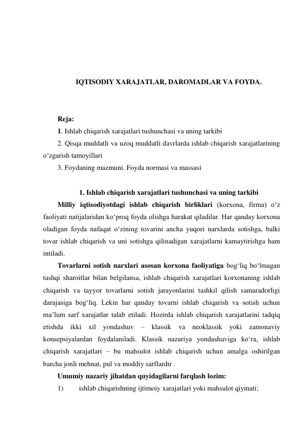  
 
 
 
IQTISODIY XARAJATLAR, DAROMADLAR VA FOYDA. 
 
 
Reja:  
1. Ishlab chiqarish xarajatlari tushunchasi va uning tarkibi 
2. Qisqa muddatli va uzoq muddatli davrlarda ishlab chiqarish xarajatlarining 
o‘zgarish tamoyillari 
3. Foydaning mazmuni. Foyda normasi va massasi 
 
1. Ishlab chiqarish xarajatlari tushunchasi va uning tarkibi 
Milliy iqtisodiyotdagi ishlab chiqarish birliklari (korxona, firma) o‘z 
faoliyati natijalaridan ko‘proq foyda olishga harakat qiladilar. Har qanday korxona 
oladigan foyda nafaqat o‘zining tovarini ancha yuqori narxlarda sotishga, balki 
tovar ishlab chiqarish va uni sotishga qilinadigan xarajatlarni kamaytirishga ham 
intiladi. 
Tovarlarni sotish narxlari asosan korxona faoliyatiga bog‘liq bo‘lmagan 
tashqi sharoitlar bilan belgilansa, ishlab chiqarish xarajatlari korxonaning ishlab 
chiqarish va tayyor tovarlarni sotish jarayonlarini tashkil qilish samaradorligi 
darajasiga bog‘liq. Lekin har qanday tovarni ishlab chiqarish va sotish uchun 
ma’lum sarf xarajatlar talab etiladi. Hozirda ishlab chiqarish xarajatlarini tadqiq 
etishda ikki xil yondashuv – klassik va neoklassik yoki zamonaviy 
konsepsiyalardan foydalaniladi. Klassik nazariya yondashuviga ko‘ra, ishlab 
chiqarish xarajatlari – bu mahsulot ishlab chiqarish uchun amalga oshirilgan 
barcha jonli mehnat, pul va moddiy sarflardir .  
Umumiy nazariy jihatdan quyidagilarni farqlash lozim: 
1) 
ishlab chiqarishning ijtimoiy xarajatlari yoki mahsulot qiymati; 
