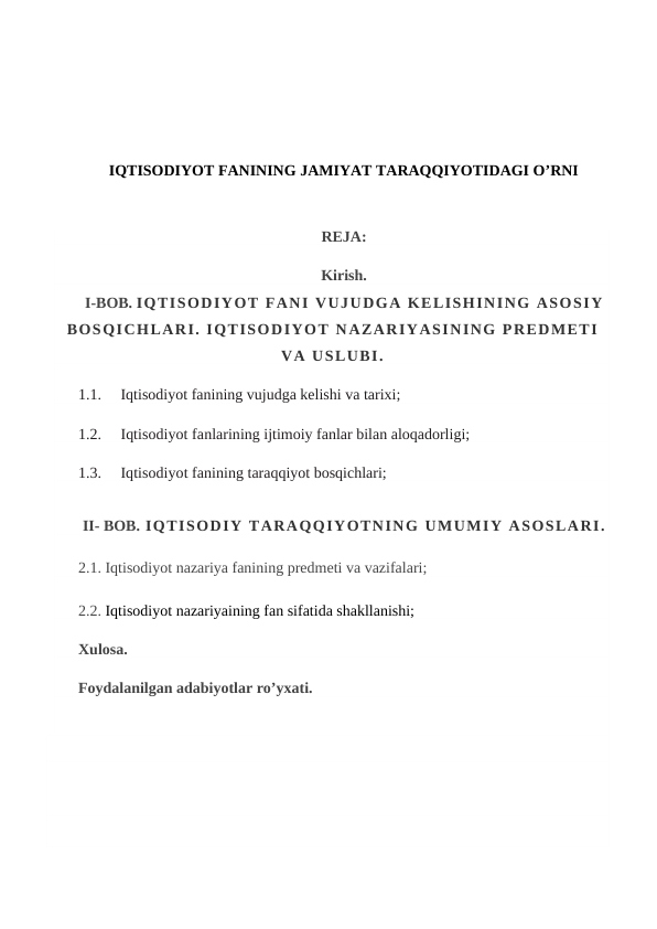 IQTISODIYOT FANINING JAMIYAT TARAQQIYOTIDAGI O’RNI
REJA:
Kirish.
I-BOB. IQTISODIYOT FANI VUJUDGA KELISHINING ASOSIY
BOSQICHLARI. IQTISODIYOT NAZARIYASINING PREDMETI
VA USLUBI.
1.1.     Iqtisodiyot fanining vujudga kelishi va tarixi;
1.2.     Iqtisodiyot fanlarining ijtimoiy fanlar bilan aloqadorligi;
1.3.     Iqtisodiyot fanining taraqqiyot bosqichlari;
II- BOB. IQTISODIY TARAQQIYOTNING UMUMIY ASOSLARI.
2.1. Iqtisodiyot nazariya fanining predmeti va vazifalari;
2.2. Iqtisodiyot nazariyaining fan sifatida shakllanishi; 
Xulosa.
Foydalanilgan adabiyotlar ro’yxati.
 
 
