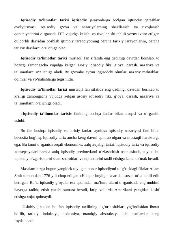 Iqtisodiy  ta’limotlar  tarixi  iqtisodiy jarayonlarga  bo‘lgan  iqtisodiy  qarashlar
evolyutsiyasi,  iqtisodiy  g‘oya  va  nazariyalarning  shakllanish  va  rivojlanish
qonuniyatlarini o‘rganadi. ITT vujudga kelishi va rivojlanishi tahlili yozuv ixtiro etilgan
quldorlik davridan boshlab ijtimoiy taraqqiyotning barcha tarixiy jarayonlarini, barcha
tarixiy davrlarni o‘z ichiga oladi. 
Iqtisodiy ta’limotlar tarixi mustaqil fan sifatida eng qadimgi davrdan boshlab, to
hozirgi zamongacha vujudga kelgan asosiy iqtisodiy fikr, g‘oya, qarash. nazariya va
ta’limotlarni o‘z ichiga oladi. Bu g‘oyalar ayrim iqgisodchi olimlar, nazariy maktablar,
oqimlar va yo‘nalishlarga tegishlidir. 
Iqtisodiy ta’limotlar tarixi mustaqil fan sifatida eng qadimgi davrdan boshlab to
xrzirgi zamongacha vujudga kelgan asosiy iqtisodiy fikr, g‘oya, qarash, nazariya va
ta’limotlarni o‘z ichiga oladi. 
«Iqtisodiy ta’limotlar tarixi» fanining boshqa fanlar bilan aloqasi va o‘rganish
uslubi. 
Bu fan boshqa iqtisodiy va tarixiy fanlar, ayniqsa iqtisodiy nazariyasi fani bilan
bevosita bog‘liq. Iqtisodiy tarix ancha keng davrni qamrab olgan va mustaqil harakterga
ega. Bu fanni o‘rganish orqali ekonomiks, xalq xujaligi tarixi, iqtisodiy tarix va iqtisodiy
konsepsiyalari hamda aniq iqtisodiy predmetlarni o‘zlashtirish osonlashadi, u yoki bu
iqtisodiy o‘zgarishlarni shart-sharoitlari va oqibatlarini taxlil etishga katta ko‘mak beradi.
Masalan: bizga bugun yangidek tuyilgan bozor iqtisodiyoti to‘g‘risidagi fikrlar Adam
Smit tomonidan 1776 yili chop etilgan «Halqlar boyligi» asarida asosan to‘la tahlil etib
berilgan. Ba’zi iqtisodiy g‘oyalar esa qadimdan ma’lum, ularni o‘rganishda eng muhimi
hayotga tadbiq etish yaxshi samara beradi, ko‘p xollarda Amerikani yangidan kashf
etishga xojat qolmaydi.
 Uslubiy jihatdan bu fan iqtisodiy taxlilning ilg‘or uslublari yig‘indisidan iborat
bo‘lib,  tarixiy,  induksiya,  deduksiya,  mantiqiy  abstraksiya  kabi  usullardan  keng
foydalanadi.
