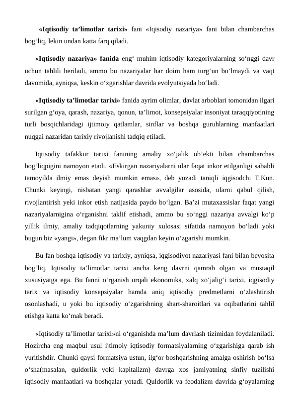  «Iqtisodiy ta’limotlar tarixi» fani «Iqisodiy nazariya» fani bilan chambarchas
bog‘liq, lekin undan katta farq qiladi. 
«Iqtisodiy nazariya» fanida eng‘ muhim iqtisodiy kategoriyalarning so‘nggi davr
uchun tahlili beriladi, ammo bu nazariyalar har doim ham turg‘un bo‘lmaydi va vaqt
davomida, ayniqsa, keskin o‘zgarishlar davrida evolyutsiyada bo‘ladi. 
«Iqtisodiy ta’limotlar tarixi» fanida ayrim olimlar, davlat arboblari tomonidan ilgari
surilgan g‘oya, qarash, nazariya, qonun, ta’limot, konsepsiyalar insoniyat taraqqiyotining
turli  bosqichlaridagi  ijtimoiy  qatlamlar,  sinflar  va  boshqa  guruhlarning  manfaatlari
nuqgai nazaridan tarixiy rivojlanishi tadqiq etiladi. 
Iqtisodiy  tafakkur  tarixi  fanining  amaliy  xo‘jalik  ob’ekti  bilan  chambarchas
bog‘liqpigini namoyon etadi. «Eskirgan nazariyalarni ular faqat inkor etilganligi sababli
tamoyilda ilmiy emas deyish mumkin emas», deb yozadi  taniqli iqgisodchi  T.Kun.
Chunki  keyingi,  nisbatan  yangi  qarashlar  avvalgilar  asosida,  ularni  qabul  qilish,
rivojlantirish yeki inkor etish natijasida paydo bo‘lgan. Ba’zi mutaxassislar faqat yangi
nazariyalarnigina o‘rganishni taklif etishadi, ammo bu so‘nggi nazariya avvalgi ko‘p
yillik ilmiy, amaliy tadqiqotlarning yakuniy xulosasi  sifatida namoyon bo‘ladi yoki
bugun biz «yangi», degan fikr ma’lum vaqgdan keyin o‘zgarishi mumkin. 
Bu fan boshqa iqtisodiy va tarixiy, ayniqsa, iqgisodiyot nazariyasi fani bilan bevosita
bog‘liq.  Iqtisodiy  ta’limotlar  tarixi  ancha  keng  davrni  qamrab  olgan  va  mustaqil
xususiyatga ega. Bu fanni o‘rganish orqali ekonomiks, xalq xo‘jalig‘i tarixi, iqgisodiy
tarix  va  iqtisodiy  konsepsiyalar  hamda  aniq  iqtisodiy  predmetlarni  o‘zlashtirish
osonlashadi, u yoki bu iqtisodiy o‘zgarishning shart-sharoitlari va oqibatlarini tahlil
etishga katta ko‘mak beradi. 
«Iqtisodiy ta’limotlar tarixi»ni o‘rganishda ma’lum davrlash tizimidan foydalaniladi.
Hozircha eng maqbul usul ijtimoiy iqtisodiy formatsiyalarning o‘zgarishiga qarab ish
yuritishdir. Chunki qaysi formatsiya ustun, ilg‘or boshqarishning amalga oshirish bo‘lsa
o‘sha(masalan,  quldorlik  yoki  kapitalizm)  davrga  xos  jamiyatning  sinfiy  tuzilishi
iqtisodiy manfaatlari va boshqalar yotadi. Quldorlik va feodalizm davrida g‘oyalarning
