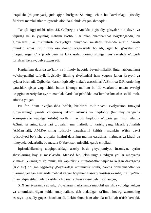 tarqalishi (migratsiyasi) juda qiyin bo‘lgan. Shuning uchun bu davrlardagi iqtisodiy
fikrlarni mamlakatlar miqyosida alohida-alohida o‘rganishmoqda.
Taniqli  iqgisodchi  olim  J.K.Gelbreyt:  «Amalda  iqgisodiy  g‘oyalar  o‘z  davri  va
vujudga  kelish  joyining  mahsuli  bo‘lib,  ular  bilan  chambarchas  bog‘langandir;  bu
g‘oyalarni  ular  tushuntirib  berayotgan  dunyodan  mustaqil  ravishda  ajratib  qarash
mumkin  emas;  bu  dunyo  esa  doimo  o‘zgarishda  bo‘ladi,  agar  bu  g‘oyalar  o‘z
maqsadlariga to‘la javob berishni  ko‘zlasalar, doimo shunga mos ravishda o‘zgarib
turishlari kerak», deb yozgan edi. 
Kapitalizm davrida xo‘jalik va ijtimoiy hayotda baynal-milallik (internatsionalizm)
ko‘chayganligi tufayli, iqgisodiy fikrning rivojlanishi ham yagona jahon jarayoni-ga
aylana boshladi. Oqibatda, klassik iqtisodiy maktab asoschilari A.Smit va D.Rikardoning
qarashlari qisqa vaqt ichida butun jahonga ma’lum bo‘ldi, vaxrlanki, undan avvalgi
ko‘pgina nazariyalar ayrim mamlakatlarda ko‘pchilikka ma’lum bo‘lmasdan «o‘lik mol»
sifatida yotgan.
Bu  fan  doim  rivojlanishda  bo‘lib,  bir-birini  to‘ldiruvchi  evolyutsion  (mavjud
g‘oyalarning‘  yanada  chuqurroq  takomillashuvi)  va  inqilobiy  (butunlay  yangicha
konsepsiyalar  vujudga  kelishi)  yo‘llari  mavjud.  Inqilobiy  o‘zgarishga  misol  sifatida
A.Smit va uning izdoshlari g‘oyalari, marjinalistik to‘ntarish, yangi klassik yo‘nalish
(A.Marshall),  J.M.Keynsning  iqtisodiy  qarashlarini  keltirish  mumkin.  o‘tish  davri
iqtisodiyoti bo‘yicha g‘oyalar hozirgi davrning muhim qarashlari majmuasiga kiradi va
nihoyatda dolzarbdir, bu masala O‘zbekiston misolida qarab chiqiladi. 
Iqtisodchilarning  tadqiqotlaridagi  asosiy  bosh  g‘oya-jamiyat,  insoniyat,  ayrim
shaxslarning boyligi masalasidir. Maqsad bir, lekin unga eltadigan yo‘llar nihoyatda
xilma-xil ekanligini ko‘ramiz. Ilk kapitalistik munosabatlar vujudga kelgan davrgacha
(XV asr) bo‘lgan iqgisodiy g‘oyalardagi umumiylik shuki, barcha donishmandlar va
ularning yozgan asarlarida mehnat va yer boylikning asosiy vositasi ekanligi turli yo‘llar
bilan talqin etiladi, ularda ishlab chiqarish sohasi asosiy deb hisoblangan,
XIX asr 2-yarmida avvalgi g‘oyalarga marksizmga muqobil ravishda vujudga kelgan
va umumlashtirilgan holda «marjinalizm, deb ataladigan ta’limot hozirgi zamonning
asosiy» iqtisodiy goyasi hisoblanadi. Lekin shuni ham alohida ta’kidlab o‘tish kerakki,
