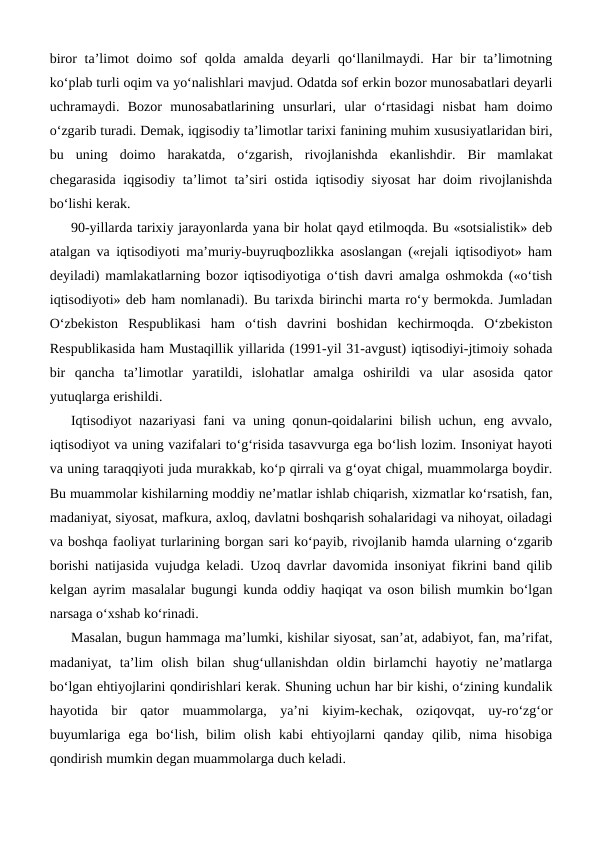 biror ta’limot doimo sof qolda amalda deyarli  qo‘llanilmaydi. Har bir ta’limotning
ko‘plab turli oqim va yo‘nalishlari mavjud. Odatda sof erkin bozor munosabatlari deyarli
uchramaydi.  Bozor  munosabatlarining  unsurlari,  ular  o‘rtasidagi  nisbat  ham  doimo
o‘zgarib turadi. Demak, iqgisodiy ta’limotlar tarixi fanining muhim xususiyatlaridan biri,
bu  uning  doimo  harakatda,  o‘zgarish,  rivojlanishda  ekanlishdir.  Bir  mamlakat
chegarasida iqgisodiy ta’limot ta’siri ostida iqtisodiy siyosat  har doim rivojlanishda
bo‘lishi kerak. 
90-yillarda tarixiy jarayonlarda yana bir holat qayd etilmoqda. Bu «sotsialistik» deb
atalgan va iqtisodiyoti ma’muriy-buyruqbozlikka asoslangan («rejali iqtisodiyot» ham
deyiladi) mamlakatlarning bozor iqtisodiyotiga o‘tish davri amalga oshmokda («o‘tish
iqtisodiyoti» deb ham nomlanadi). Bu tarixda birinchi marta ro‘y bermokda. Jumladan
O‘zbekiston  Respublikasi  ham  o‘tish  davrini  boshidan  kechirmoqda.  O‘zbekiston
Respublikasida ham Mustaqillik yillarida (1991-yil 31-avgust) iqtisodiyi-jtimoiy sohada
bir  qancha  ta’limotlar  yaratildi,  islohatlar  amalga  oshirildi  va  ular  asosida  qator
yutuqlarga erishildi.
Iqtisodiyot nazariyasi fani va uning qonun-qoidalarini bilish uchun, eng avvalo,
iqtisodiyot va uning vazifalari to‘g‘risida tasavvurga ega bo‘lish lozim. Insoniyat hayoti
va uning taraqqiyoti juda murakkab, ko‘p qirrali va g‘oyat chigal, muammolarga boydir.
Bu muammolar kishilarning moddiy ne’matlar ishlab chiqarish, xizmatlar ko‘rsatish, fan,
madaniyat, siyosat, mafkura, axloq, davlatni boshqarish sohalaridagi va nihoyat, oiladagi
va boshqa faoliyat turlarining borgan sari ko‘payib, rivojlanib hamda ularning o‘zgarib
borishi natijasida vujudga keladi. Uzoq davrlar davomida insoniyat fikrini band qilib
kelgan ayrim masalalar bugungi kunda oddiy haqiqat va oson bilish mumkin bo‘lgan
narsaga o‘xshab ko‘rinadi. 
Masalan, bugun hammaga ma’lumki, kishilar siyosat, san’at, adabiyot, fan, ma’rifat,
madaniyat,  ta’lim  olish  bilan  shug‘ullanishdan  oldin  birlamchi  hayotiy  ne’matlarga
bo‘lgan ehtiyojlarini qondirishlari kerak. Shuning uchun har bir kishi, o‘zining kundalik
hayotida  bir  qator  muammolarga,  ya’ni  kiyim-kechak,  oziqovqat,  uy-ro‘zg‘or
buyumlariga  ega  bo‘lish,  bilim  olish  kabi  ehtiyojlarni  qanday  qilib,  nima  hisobiga
qondirish mumkin degan muammolarga duch keladi. 
