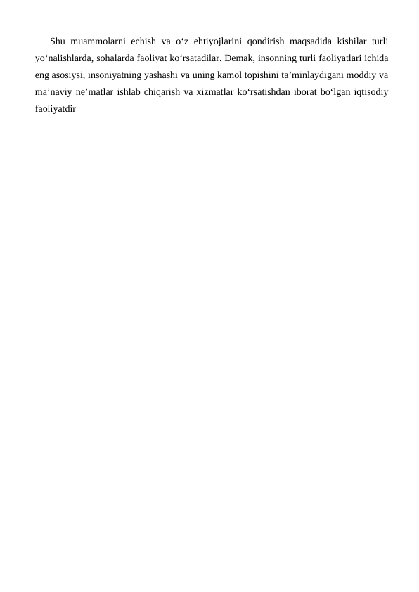 Shu muammolarni echish va o‘z ehtiyojlarini qondirish maqsadida kishilar turli
yo‘nalishlarda, sohalarda faoliyat ko‘rsatadilar. Demak, insonning turli faoliyatlari ichida
eng asosiysi, insoniyatning yashashi va uning kamol topishini ta’minlaydigani moddiy va
ma’naviy ne’matlar ishlab chiqarish va xizmatlar ko‘rsatishdan iborat bo‘lgan iqtisodiy
faoliyatdir
