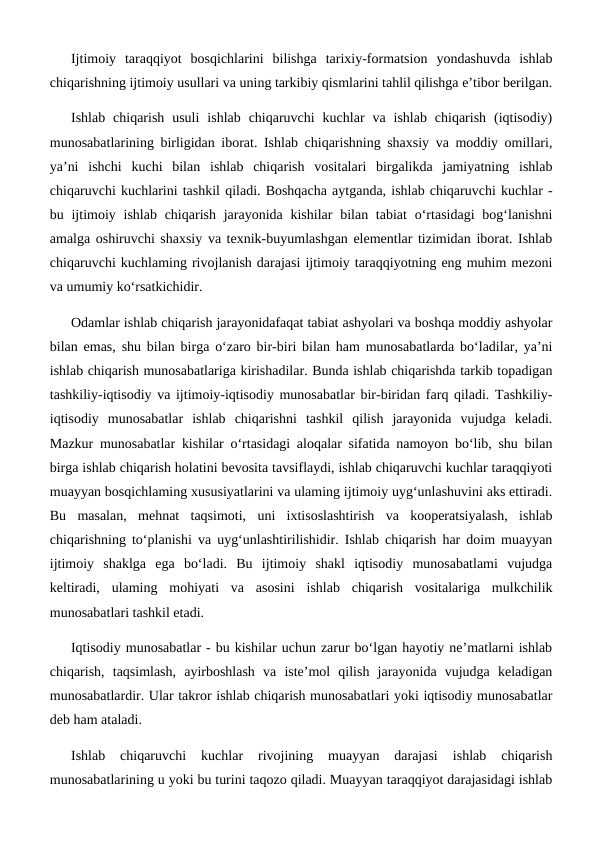 Ijtimoiy  taraqqiyot  bosqichlarini  bilishga  tarixiy-formatsion  yondashuvda  ishlab
chiqarishning ijtimoiy usullari va uning tarkibiy qismlarini tahlil qilishga e’tibor berilgan.
Ishlab  chiqarish  usuli  ishlab  chiqaruvchi  kuchlar  va  ishlab  chiqarish  (iqtisodiy)
munosabatlarining birligidan iborat. Ishlab chiqarishning shaxsiy va moddiy omillari,
ya’ni  ishchi  kuchi  bilan  ishlab  chiqarish  vositalari  birgalikda  jamiyatning  ishlab
chiqaruvchi kuchlarini tashkil qiladi. Boshqacha aytganda, ishlab chiqaruvchi kuchlar -
bu ijtimoiy ishlab  chiqarish  jarayonida kishilar  bilan tabiat  o‘rtasidagi  bog‘lanishni
amalga oshiruvchi shaxsiy va texnik-buyumlashgan elementlar tizimidan iborat. Ishlab
chiqaruvchi kuchlaming rivojlanish darajasi ijtimoiy taraqqiyotning eng muhim mezoni
va umumiy ko‘rsatkichidir. 
Odamlar ishlab chiqarish jarayonidafaqat tabiat ashyolari va boshqa moddiy ashyolar
bilan emas, shu bilan birga o‘zaro bir-biri bilan ham munosabatlarda bo‘ladilar, ya’ni
ishlab chiqarish munosabatlariga kirishadilar. Bunda ishlab chiqarishda tarkib topadigan
tashkiliy-iqtisodiy va ijtimoiy-iqtisodiy munosabatlar bir-biridan farq qiladi. Tashkiliy-
iqtisodiy  munosabatlar  ishlab  chiqarishni  tashkil  qilish  jarayonida  vujudga  keladi.
Mazkur munosabatlar kishilar o‘rtasidagi aloqalar sifatida namoyon bo‘lib, shu bilan
birga ishlab chiqarish holatini bevosita tavsiflaydi, ishlab chiqaruvchi kuchlar taraqqiyoti
muayyan bosqichlaming xususiyatlarini va ulaming ijtimoiy uyg‘unlashuvini aks ettiradi.
Bu  masalan,  mehnat  taqsimoti,  uni  ixtisoslashtirish  va  kooperatsiyalash,  ishlab
chiqarishning to‘planishi va uyg‘unlashtirilishidir. Ishlab chiqarish har doim muayyan
ijtimoiy  shaklga  ega  bo‘ladi.  Bu  ijtimoiy  shakl  iqtisodiy  munosabatlami  vujudga
keltiradi,  ulaming  mohiyati  va  asosini  ishlab  chiqarish  vositalariga  mulkchilik
munosabatlari tashkil etadi.
Iqtisodiy munosabatlar - bu kishilar uchun zarur bo‘lgan hayotiy ne’matlarni ishlab
chiqarish,  taqsimlash,  ayirboshlash  va  iste’mol  qilish  jarayonida  vujudga  keladigan
munosabatlardir. Ular takror ishlab chiqarish munosabatlari yoki iqtisodiy munosabatlar
deb ham ataladi.
Ishlab  chiqaruvchi  kuchlar  rivojining  muayyan  darajasi  ishlab  chiqarish
munosabatlarining u yoki bu turini taqozo qiladi. Muayyan taraqqiyot darajasidagi ishlab
