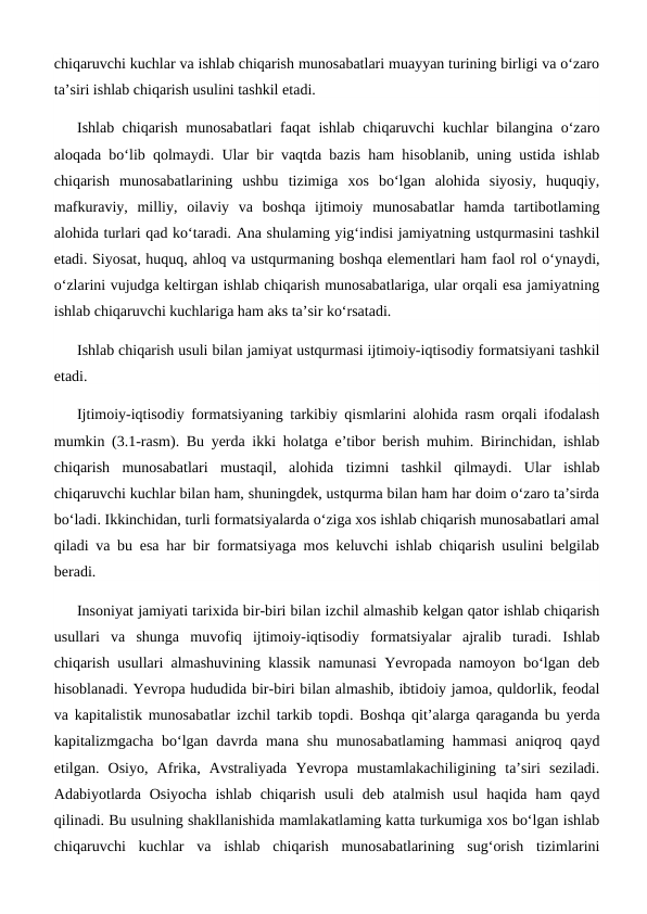 chiqaruvchi kuchlar va ishlab chiqarish munosabatlari muayyan turining birligi va o‘zaro
ta’siri ishlab chiqarish usulini tashkil etadi.
Ishlab chiqarish munosabatlari faqat ishlab chiqaruvchi kuchlar bilangina o‘zaro
aloqada bo‘lib qolmaydi. Ular bir vaqtda bazis ham hisoblanib, uning ustida ishlab
chiqarish  munosabatlarining  ushbu  tizimiga  xos  bo‘lgan  alohida  siyosiy,  huquqiy,
mafkuraviy,  milliy,  oilaviy  va  boshqa  ijtimoiy  munosabatlar  hamda  tartibotlaming
alohida turlari qad ko‘taradi. Ana shulaming yig‘indisi jamiyatning ustqurmasini tashkil
etadi. Siyosat, huquq, ahloq va ustqurmaning boshqa elementlari ham faol rol o‘ynaydi,
o‘zlarini vujudga keltirgan ishlab chiqarish munosabatlariga, ular orqali esa jamiyatning
ishlab chiqaruvchi kuchlariga ham aks ta’sir ko‘rsatadi.
Ishlab chiqarish usuli bilan jamiyat ustqurmasi ijtimoiy-iqtisodiy formatsiyani tashkil
etadi.
Ijtimoiy-iqtisodiy formatsiyaning tarkibiy qismlarini alohida rasm orqali ifodalash
mumkin (3.1-rasm). Bu yerda ikki holatga e’tibor berish muhim. Birinchidan, ishlab
chiqarish  munosabatlari  mustaqil,  alohida  tizimni  tashkil  qilmaydi.  Ular  ishlab
chiqaruvchi kuchlar bilan ham, shuningdek, ustqurma bilan ham har doim o‘zaro ta’sirda
bo‘ladi. Ikkinchidan, turli formatsiyalarda o‘ziga xos ishlab chiqarish munosabatlari amal
qiladi va bu esa har bir formatsiyaga mos keluvchi ishlab chiqarish usulini belgilab
beradi.
Insoniyat jamiyati tarixida bir-biri bilan izchil almashib kelgan qator ishlab chiqarish
usullari  va  shunga  muvofiq  ijtimoiy-iqtisodiy  formatsiyalar  ajralib  turadi.  Ishlab
chiqarish usullari almashuvining klassik namunasi Yevropada namoyon bo‘lgan deb
hisoblanadi. Yevropa hududida bir-biri bilan almashib, ibtidoiy jamoa, quldorlik, feodal
va kapitalistik munosabatlar izchil tarkib topdi. Boshqa qit’alarga qaraganda bu yerda
kapitalizmgacha bo‘lgan davrda mana shu munosabatlaming hammasi  aniqroq qayd
etilgan.  Osiyo,  Afrika,  Avstraliyada  Yevropa  mustamlakachiligining  ta’siri  seziladi.
Adabiyotlarda Osiyocha  ishlab  chiqarish  usuli  deb  atalmish  usul  haqida ham  qayd
qilinadi. Bu usulning shakllanishida mamlakatlaming katta turkumiga xos bo‘lgan ishlab
chiqaruvchi  kuchlar  va  ishlab  chiqarish  munosabatlarining  sug‘orish  tizimlarini
