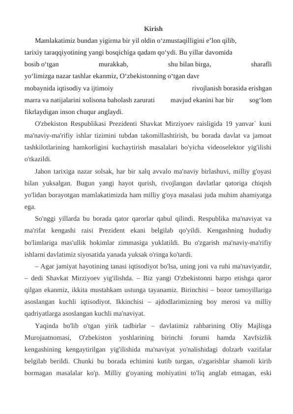Kirish
Mamlakatimiz bundan yigirma bir yil oldin o‘zmustaqilligini e’lon qilib,  
 
tarixiy taraqqiyotining yangi bosqichiga qadam qo‘ydi. Bu yillar davomida  
 
 
bosib o‘tgan
 
murakkab,
 
shu bilan birga,
 
sharafli
yo‘limizga nazar tashlar ekanmiz, O‘zbekistonning o‘tgan davr
mobaynida iqtisodiy va ijtimoiy
 
rivojlanish borasida erishgan
marra va natijalarini xolisona baholash zarurati
 
mavjud ekanini har bir
 
sog‘lom
fikrlaydigan inson chuqur anglaydi. 
O'zbekiston Respublikasi Prezidenti Shavkat Mirziyoev raisligida 19 yanvar` kuni
ma'naviy-ma'rifiy ishlar tizimini tubdan takomillashtirish, bu borada davlat va jamoat
tashkilotlarining hamkorligini kuchaytirish masalalari bo'yicha videoselektor yig'ilishi
o'tkazildi.
Jahon tarixiga nazar solsak, har bir xalq avvalo ma'naviy birlashuvi, milliy g'oyasi
bilan  yuksalgan.  Bugun  yangi  hayot  qurish,  rivojlangan  davlatlar  qatoriga  chiqish
yo'lidan borayotgan mamlakatimizda ham milliy g'oya masalasi juda muhim ahamiyatga
ega.
So'nggi yillarda bu borada qator qarorlar qabul qilindi. Respublika ma'naviyat va
ma'rifat  kengashi  raisi  Prezident  ekani  belgilab  qo'yildi.  Kengashning  hududiy
bo'limlariga mas'ullik hokimlar zimmasiga yuklatildi. Bu o'zgarish ma'naviy-ma'rifiy
ishlarni davlatimiz siyosatida yanada yuksak o'ringa ko'tardi.
– Agar jamiyat hayotining tanasi iqtisodiyot bo'lsa, uning joni va ruhi ma'naviyatdir,
– dedi Shavkat Mirziyoev yig'ilishda. – Biz yangi O'zbekistonni barpo etishga qaror
qilgan ekanmiz, ikkita mustahkam ustunga tayanamiz. Birinchisi – bozor tamoyillariga
asoslangan  kuchli  iqtisodiyot.  Ikkinchisi  –  ajdodlarimizning  boy  merosi  va  milliy
qadriyatlarga asoslangan kuchli ma'naviyat.
Yaqinda  bo'lib  o'tgan  yirik  tadbirlar  –  davlatimiz  rahbarining  Oliy  Majlisga
Murojaatnomasi,  O'zbekiston  yoshlarining  birinchi  forumi  hamda  Xavfsizlik
kengashining  kengaytirilgan  yig'ilishida  ma'naviyat  yo'nalishidagi  dolzarb  vazifalar
belgilab berildi. Chunki bu borada echimini kutib turgan, o'zgarishlar shamoli kirib
bormagan  masalalar  ko'p.  Milliy  g'oyaning  mohiyatini  to'liq  anglab  etmagan,  eski
