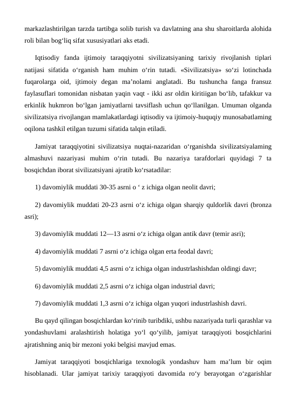 markazlashtirilgan tarzda tartibga solib turish va davlatning ana shu sharoitlarda alohida
roli bilan bog‘liq sifat xususiyatlari aks etadi.
Iqtisodiy  fanda  ijtimoiy  taraqqiyotni  sivilizatsiyaning  tarixiy  rivojlanish  tiplari
natijasi  sifatida  o‘rganish  ham  muhim  o‘rin  tutadi.  «Sivilizatsiya»  so‘zi  lotinchada
fuqarolarga  oid,  ijtimoiy  degan  ma’nolami  anglatadi.  Bu  tushuncha  fanga  fransuz
faylasuflari tomonidan nisbatan yaqin vaqt - ikki asr oldin kiritiigan bo‘lib, tafakkur va
erkinlik hukmron bo‘lgan jamiyatlarni tavsiflash uchun qo‘llanilgan. Umuman olganda
sivilizatsiya rivojlangan mamlakatlardagi iqtisodiy va ijtimoiy-huquqiy munosabatlaming
oqilona tashkil etilgan tuzumi sifatida talqin etiladi.
Jamiyat taraqqiyotini sivilizatsiya nuqtai-nazaridan o‘rganishda sivilizatsiyalaming
almashuvi  nazariyasi  muhim  o‘rin  tutadi.  Bu  nazariya  tarafdorlari  quyidagi  7  ta
bosqichdan iborat sivilizatsiyani ajratib ko‘rsatadilar: 
1) davomiylik muddati 30-35 asrni о ‘ z ichiga olgan neolit davri; 
2) davomiylik muddati 20-23 asrni o‘z ichiga olgan sharqiy quldorlik davri (bronza
asri); 
3) davomiylik muddati 12—13 asrni o‘z ichiga olgan antik davr (temir asri); 
4) davomiylik muddati 7 asrni o‘z ichiga olgan erta feodal davri; 
5) davomiylik muddati 4,5 asrni o‘z ichiga olgan industrlashishdan oldingi davr; 
6) davomiylik muddati 2,5 asrni o‘z ichiga olgan industrial davri; 
7) davomiylik muddati 1,3 asrni o‘z ichiga olgan yuqori industrlashish davri.
Bu qayd qilingan bosqichlardan ko‘rinib turibdiki, ushbu nazariyada turli qarashlar va
yondashuvlami  aralashtirish  holatiga  yo‘l  qo‘yilib,  jamiyat  taraqqiyoti  bosqichlarini
ajratishning aniq bir mezoni yoki belgisi mavjud emas. 
Jamiyat  taraqqiyoti  bosqichlariga  texnologik  yondashuv  ham  ma’lum  bir  oqim
hisoblanadi.  Ular  jamiyat  tarixiy  taraqqiyoti  davomida  ro‘y  berayotgan  o‘zgarishlar
