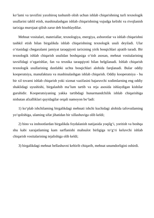 ko‘lami va tavsifini yaxshiroq tushunib olish uchun ishlab chiqarishning turli texnologik
usullarini tahlil etish, mashinalashgan ishlab chiqarishning vujudga kelishi va rivojlanish
tarixiga murojaat qilish zarur deb hisoblaydilar. 
Mehnat vositalari, materiallar, texnologiya, energiya, axborotlar va ishlab chiqarishni
tashkil  etish  bilan  birgalikda  ishlab  chiqarishning  texnologik  usuli  deyiladi.  Ular
o‘rtasidagi chegaralami jamiyat taraqqiyoti tarixining yirik bosqichlari ajratib turadi. Bir
texnologik ishlab chiqarish usulidan boshqasiga o‘tish asosan, mehnat vositalarining
tavsifidagi o‘zgarishlar, fan va texnika taraqqiyoti bilan belgilanadi. Ishlab chiqarish
texnologik  usullarining  dastlabki  uchta  bosqichlari  alohida  farqlanadi.  Bular  oddiy
kooperatsiya, manufaktura va mashinalashgan ishlab chiqarish. Oddiy kooperatsiya - bu
bir xil tovarni ishlab chiqarish yoki xizmat vazifasini bajaruvchi xodimlarning eng oddiy
shaklidagi  uyushishi,  birgalashib  ma’lum  tartib  va  reja  asosida  ishlaydigan  kishilar
guruhidir.  Kooperatsiyaning  yakka  tartibdagi  hunarmandchilik  ishlab  chiqarishiga
nisbatan afzalliklari quyidagilar orqali namoyon bo‘ladi: 
1) ko‘plab ishchilaming birgalikdagi mehnati ishchi kuchidagi alohida tafovutlaming
yo‘qolishiga, ulaming sifat jihatidan bir xillashuviga olib keldi; 
2) bino va inshootlardan birgalikda foydalanish natijasida yoqilg‘i, yoritish va boshqa
shu  kabi  xarajatlaming  kam  sarflanishi  mahsulot  birligiga  to‘g‘ri  keluvchi  ishlab
chiqarish vositalarining tejalishiga olib keldi; 
3) birgalikdagi mehnat bellashuvni keltirib chiqarib, mehnat unumdorligini oshirdi.
