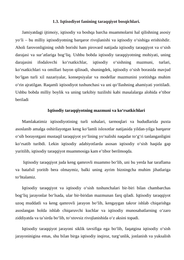 1.3. Iqtisodiyot fanining taraqqiyot bosqichlari.
Jamiyatdagi ijtimoiy, iqtisodiy va boshqa barcha muammolarni hal qilishning asosiy
yo‘li – bu milliy iqtisodiyotning barqaror rivojlanishi va iqtisodiy o‘sishiga erishishdir.
Aholi farovonligining oshib borishi ham pirovard natijada iqtisodiy taraqqiyot va o‘sish
darajasi va sur’atlariga bog‘liq. Ushbu bobda iqtisodiy taraqqiyotning mohiyati, uning
darajasini  ifodalovchi  ko‘rsatkichlar,  iqtisodiy  o‘sishning  mazmuni,  turlari,
ko‘rsatkichlari va omillari bayon qilinadi, shuningdek, iqtisodiy o‘sish borasida mavjud
bo‘lgan turli xil nazariyalar, konsepsiyalar va modellar mazmunini yoritishga muhim
o‘rin ajratilgan. Raqamli iqtisodiyot tushunchasi va uni qo‘llashning ahamiyati yoritiladi.
Ushbu bobda milliy boylik va uning tarkibiy tuzilishi kabi masalalarga alohida e’tibor
beriladi
Iqtisodiy taraqqiyotning mazmuni va ko‘rsatkichlari
Mamlakatimiz  iqtisodiyotining  turli  sohalari,  tarmoqlari  va  hududlarida  puxta
asoslanib amalga oshirilayotgan keng ko‘lamli isloxotlar natijasida yildan-yilga barqaror
o‘sib borayotgani mustaqil taraqqiyot yo‘lining yo‘nalishi naqadar to‘g‘ri tanlanganligini
ko‘rsatib  turibdi.  Lekin  iqtisodiy  adabiyotlarda  asosan  iqtisodiy  o‘sish  haqida  gap
yuritilib, iqtisodiy taraqqiyot muammosiga kam e’tibor berilmoqda.
 Iqtisodiy taraqqiyot juda keng qamrovli muammo bo‘lib, uni bu yerda har taraflama
va batafsil  yoritib bera olmaymiz, balki  uning ayrim  bizningcha muhim  jihatlariga
to‘htalamiz. 
Iqtisodiy  taraqqiyot  va  iqtisodiy  o‘sish  tushunchalari  bir-biri  bilan  chambarchas
bog‘liq jarayonlar bo‘lsada, ular bir-biridan mazmunan farq qiladi. Iqtisodiy taraqqiyot
uzoq muddatli va keng qamrovli jarayon bo‘lib, kengaygan takror ishlab chiqarishga
asoslangan  holda  ishlab  chiqaruvchi  kuchlar  va  iqtisodiy  munosabatlarning  o‘zaro
ziddiyatda va ta’sirda bo‘lib, to‘xtovsiz rivojlanishida o‘z aksini topadi.
Iqtisodiy taraqqiyot jarayoni siklik tavsifiga ega bo‘lib, faqatgina iqtisodiy o‘sish
jarayoninigina emas, shu bilan birga iqtisodiy inqiroz, turg‘unlik, jonlanish va yuksalish
