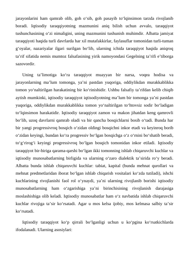 jarayonlarini ham qamrab olib, goh o‘sib, goh pasayib to‘lqinsimon tarzda rivojlanib
boradi.  Iqtisodiy  taraqqiyotning  mazmunini  aniq  bilish  uchun  avvalo,  taraqqiyot
tushunchasining o‘zi nimaligini, uning mazmunini tushunish muhimdir. Albatta jamiyat
taraqqiyoti haqida turli davrlarda har xil mutafakkirlar, faylasuflar tomonidan turli-tuman
g‘oyalar, nazariyalar ilgari surilgan bo‘lib, ularning ichida taraqqiyot haqida aniqroq
ta’rif sifatida nemis mumtoz falsafasining yirik namoyondasi Gegelning ta’rifi e’tiborga
sazovordir.
Uning  ta’limotiga  ko‘ra  taraqqiyot  muayyan  bir  narsa,  voqea  hodisa  va
jarayonlarning ma’lum tomonga, ya’ni pastdan yuqoriga, oddiylikdan murakkablikka
tomon yo‘naltirilgan harakatining bir ko‘rinishidir. Ushbu falsafiy ta’rifdan kelib chiqib
aytish mumkinki, iqtisodiy taraqqiyot iqtisodiyotning ma’lum bir tomonga ya’ni pastdan
yuqoriga, oddiylikdan murakkablikka tomon yo‘naltirilgan to‘htovsiz sodir bo‘ladigan
to‘lqinsimon harakatidir. Iqtisodiy taraqqiyot zamon va makon jihatdan keng qamrovli
bo‘lib, uzoq davrlarni qamrab oladi va bir qancha bosqichlarni bosib o‘tadi. Bunda har
bir yangi progressivroq bosqich o‘zidan oldingi bosqichni inkor etadi va keyinroq borib
o‘zidan keyingi, bundan ko‘ra progressiv bo‘lgan bosqichga o‘z o‘rnini bo‘shatib beradi,
to‘g‘rirog‘i keyingi progressivroq bo‘lgan bosqich tomonidan inkor etiladi. Iqtisodiy
taraqqiyot bir-biriga qarama-qarshi bo‘lgan ikki tomonning ishlab chiqaruvchi kuchlar va
iqtisodiy munosabatlarning birligida va ularning o‘zaro dialektik ta’sirida ro‘y beradi.
Albatta bunda ishlab chiqaruvchi kuchlar: tabiat, kapital (bunda mehnat qurollari va
mehnat predmetlaridan iborat bo‘lgan ishlab chiqarish vositalari ko‘zda tutiladi), ishchi
kuchlarining rivojlanishi faol rol o‘ynaydi, ya’ni ularning rivojlanib borishi iqtisodiy
munosabatlarning  ham  o‘zgarishiga  ya’ni  birinchisining  rivojlanish  darajasiga
moslashishiga olib keladi. Iqtisodiy munosabatlar ham o‘z navbatida ishlab chiqaruvchi
kuchlar rivojiga ta’sir ko‘rsatadi. Agar u mos kelsa ijobiy, mos kelmasa salbiy ta’sir
ko‘rsatadi.
Iqtisodiy  taraqqiyot  ko‘p  qirrali  bo‘lganligi  uchun  u  ko‘pgina  ko‘rsatkichlarda
ifodalanadi. Ularning asosiylari:

