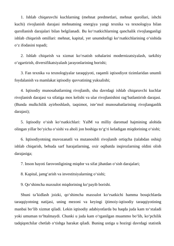 1.  Ishlab  chiqaruvchi  kuchlarning  (mehnat  predmetlari,  mehnat  qurollari,  ishchi
kuchi)  rivojlanish  darajasi  mehnatning energiya yangi  texnika va texnologiya bilan
qurollanish darajalari bilan belgilanadi. Bu ko‘rsatkichlarning qanchalik rivojlanganligi
ishlab chiqarish omillari: mehnat, kapital, yer unumdorligi ko‘rsatkichlarining o‘sishida
o‘z ifodasini topadi; 
2.  Ishlab  chiqarish  va  xizmat  ko‘rsatish  sohalarini  modernizatsiyalash,  tarkibiy
o‘zgartirish, diversifikatsiyalash jarayonlarining borishi; 
3. Fan texnika va texnologiyalar taraqqiyoti, raqamli iqtisodiyot tizimlaridan unumli
foydalanish va mamlakat iqtisodiy quvvatining yuksalishi; 
4. Iqtisodiy munosabatlarning rivojlanib, shu davrdagi ishlab chiqaruvchi kuchlar
rivojlanish darajasi va sifatiga mos kelishi va ular rivojlanishini rag‘batlantirish darajasi.
(Bunda mulkchilik ayirboshlash,  taqsimot, iste’mol  munosabatlarining rivojlanganlik
darajasi); 
5.  Iqtisodiy  o‘sish  ko‘rsatkichlari:  YaIM  va  milliy  daromad  hajmining  alohida
olingan yillar bo‘yicha o‘sishi va aholi jon boshiga to‘g‘ri keladigan miqdorining o‘sishi;
6. Iqtisodiyotning muvozanatli va mutanosibli rivojlanib ortiqcha (talabdan oshiq)
ishlab chiqarish, behuda sarf harajatlarning, oxir oqibatda inqirozlarning oldini olish
darajasiga; 
7. Inson hayoti farovonligining miqdor va sifat jihatdan o‘sish darajalari; 
8. Kapital, jamg‘arish va investitsiyalarning o‘sishi; 
9. Qo‘shimcha maxsulot miqdorining ko‘payib borishi. 
Shuni  ta’kidlash  joizki,  qo‘shimcha  maxsulot  ko‘rsatkichi  hamma  bosqichlarda
taraqqiyotning  natijasi,  uning  mezoni  va  keyingi  ijtimoiy-iqtisodiy  taraqqiyotining
manbai bo‘lib xizmat qiladi. Lekin iqtisodiy adabiyotlarda bu haqda juda kam to‘xtaladi
yoki umuman to‘htalmaydi. Chunki u juda kam o‘rganilgan muammo bo‘lib, ko‘pchilik
tadqiqotchilar chetlab o‘tishga harakat qiladi. Buning ustiga u hozirgi davrdagi statistik
