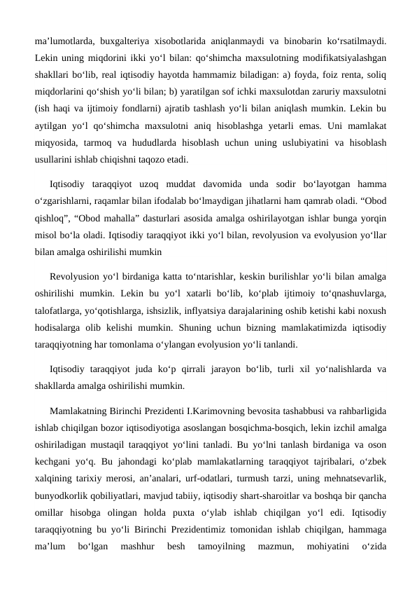 ma’lumotlarda, buxgalteriya xisobotlarida aniqlanmaydi  va binobarin ko‘rsatilmaydi.
Lekin uning miqdorini ikki yo‘l bilan: qo‘shimcha maxsulotning modifikatsiyalashgan
shakllari bo‘lib, real iqtisodiy hayotda hammamiz biladigan: a) foyda, foiz renta, soliq
miqdorlarini qo‘shish yo‘li bilan; b) yaratilgan sof ichki maxsulotdan zaruriy maxsulotni
(ish haqi va ijtimoiy fondlarni) ajratib tashlash yo‘li bilan aniqlash mumkin. Lekin bu
aytilgan  yo‘l  qo‘shimcha  maxsulotni  aniq  hisoblashga  yetarli  emas.  Uni  mamlakat
miqyosida,  tarmoq  va  hududlarda  hisoblash  uchun  uning  uslubiyatini  va  hisoblash
usullarini ishlab chiqishni taqozo etadi.
Iqtisodiy  taraqqiyot  uzoq  muddat  davomida  unda  sodir  bo‘layotgan  hamma
o‘zgarishlarni, raqamlar bilan ifodalab bo‘lmaydigan jihatlarni ham qamrab oladi. “Obod
qishloq”, “Obod mahalla” dasturlari asosida amalga oshirilayotgan ishlar bunga yorqin
misol bo‘la oladi. Iqtisodiy taraqqiyot ikki yo‘l bilan, revolyusion va evolyusion yo‘llar
bilan amalga oshirilishi mumkin
Revolyusion yo‘l birdaniga katta to‘ntarishlar, keskin burilishlar yo‘li bilan amalga
oshirilishi  mumkin.  Lekin  bu  yo‘l  xatarli  bo‘lib,  ko‘plab  ijtimoiy  to‘qnashuvlarga,
talofatlarga, yo‘qotishlarga, ishsizlik, inflyatsiya darajalarining oshib ketishi kabi noxush
hodisalarga  olib  kelishi  mumkin.  Shuning  uchun  bizning  mamlakatimizda  iqtisodiy
taraqqiyotning har tomonlama o‘ylangan evolyusion yo‘li tanlandi.
Iqtisodiy  taraqqiyot  juda  ko‘p  qirrali  jarayon  bo‘lib,  turli  xil  yo‘nalishlarda  va
shakllarda amalga oshirilishi mumkin.
Mamlakatning Birinchi Prezidenti I.Karimovning bevosita tashabbusi va rahbarligida
ishlab chiqilgan bozor iqtisodiyotiga asoslangan bosqichma-bosqich, lekin izchil amalga
oshiriladigan mustaqil taraqqiyot yo‘lini tanladi. Bu yo‘lni tanlash birdaniga va oson
kechgani  yo‘q. Bu jahondagi ko‘plab mamlakatlarning taraqqiyot  tajribalari, o‘zbek
xalqining tarixiy merosi, an’analari, urf-odatlari, turmush tarzi, uning mehnatsevarlik,
bunyodkorlik qobiliyatlari, mavjud tabiiy, iqtisodiy shart-sharoitlar va boshqa bir qancha
omillar  hisobga  olingan  holda  puxta  o‘ylab  ishlab  chiqilgan  yo‘l  edi.  Iqtisodiy
taraqqiyotning bu yo‘li Birinchi Prezidentimiz tomonidan ishlab chiqilgan, hammaga
ma’lum  bo‘lgan  mashhur  besh  tamoyilning  mazmun,  mohiyatini  o‘zida
