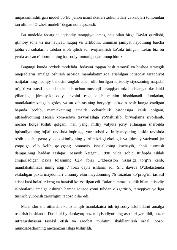 mujassamlashtirgan model bo‘lib, jahon mamlakatlari xukumatlari va xalqlari tomonidan
tan olinib, “O‘zbek modeli” degan nom qozondi.
Bu modelda faqatgina iqtisodiy taraqqiyot emas, shu bilan birga Davlat qurilishi,
ijtimoiy soha va ma’naviyat, huquq va tartibotni, umuman jamiyat hayotining barcha
jabha va sohalarini tubdan isloh qilish va rivojlantirish ko‘zda tutilgan. Lekin biz bu
yerda asosan e’tiborni uning iqtisodiy tomoniga qaratmoqchimiz.
Bugungi kunda o‘zbek modelida ifodasini topgan besh tamoyil va boshqa strategik
maqsadlarni  amalga oshirish  asosida  mamlakatimizda erishilgan iqtisodiy  taraqqiyot
natijalarining haqiqiy bahosini anglab etish, olib borilgan iqtisodiy siyosatning naqadar
to‘g‘ri va asosli ekanini tushunish uchun mustaqil taraqqiyotimiz boshlangan dastlabki
yillardagi  ijtimoiy-iqtisodiy  ahvolni  esga  olish  muhim  hisoblanadi.  Jumladan,
mamlakatimizdagi bug‘doy va un zahirasining boryo‘g‘i o‘n-o‘n besh kunga etadigan
hajmda  bo‘lib,  mamlakatning  amalda  ocharchilik  ostonasiga  kelib  qolgani,
iqtisodiyotning  asosan  xom-ashyo  tayyorlashga  yo‘naltirilib,  biryoqlama  rivojlanib,
nochor  holga  tushib  qolgani;  hali  yangi  milliy  valyuta  joriy  etilmagan  sharoitda
iqtisodiyotning fojiali ravishda inqirozga yuz tutishi va inflyatsiyaning keskin ravishda
o‘sib ketishi; paxta yakkaxokimligining yurtiimizdagi ekologik va ijtimoiy vaziyatni jar
yoqasiga  olib  kelib  qo‘ygani;  ommaviy  ishsizlikning  kuchayib,  aholi  turmush
darajasining  haddan  tashqari  pasayib  ketgani,  1990  yilda  sobiq  Ittifoqda  ishlab
chiqariladigan  paxta  tolasining  62,4  foizi  O‘zbekiston  hissasiga  to‘g‘ri  kelib,
mamlakatimizda  uning  atigi  7  foizi  qayta  ishlanar  edi.  Shu  davrda  O‘zbekistonda
ekiladigan paxta maydonlari umumiy ekin maydonining 75 foizidan ko‘prog‘ini tashkil
etishi kabi holatlar keng va batafsil ko‘rsatilgan edi. Bular hammasi zudlik bilan iqtisodiy
islohotlarni amalga oshirish hamda iqtisodiyotni tubdan o‘zgartirib, taraqqiyot yo‘liga
tushirib yuborish zarurligini taqozo qilar edi.
Mana shu sharoitlardan kelib chiqib mamlakatda tub iqtisodiy islohotlarni amalga
oshirish boshlandi. Dastlabki yillardayoq bozor iqtisodiyotining asoslari yaratildi, bozor
infratuzilmasini  tashkil  etish  va  raqobat  muhitini  shakllantirish  orqali  bozor
munosabatlarining mexanizmi ishga tushirildi.
