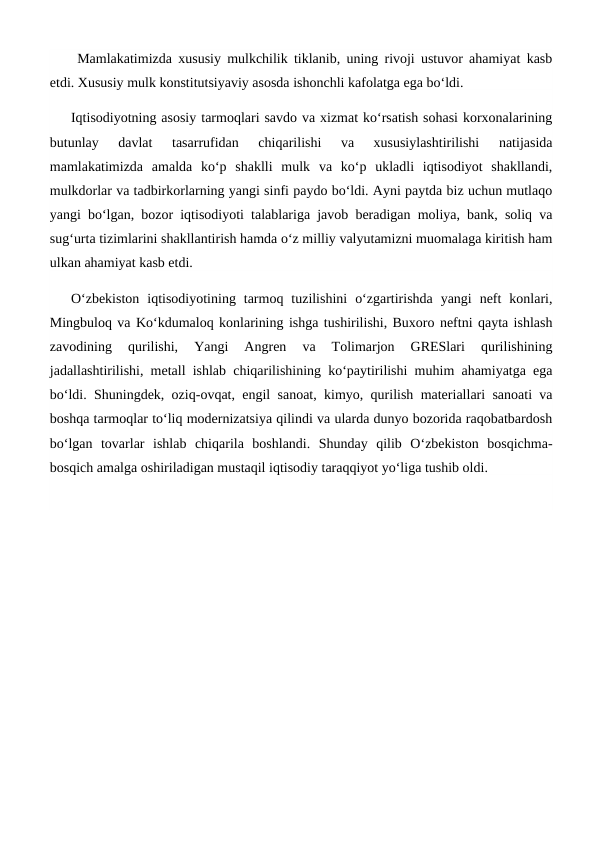  Mamlakatimizda xususiy mulkchilik tiklanib, uning rivoji ustuvor ahamiyat kasb
etdi. Xususiy mulk konstitutsiyaviy asosda ishonchli kafolatga ega bo‘ldi.
Iqtisodiyotning asosiy tarmoqlari savdo va xizmat ko‘rsatish sohasi korxonalarining
butunlay  davlat  tasarrufidan  chiqarilishi  va  xususiylashtirilishi  natijasida
mamlakatimizda  amalda  ko‘p  shaklli  mulk  va  ko‘p  ukladli  iqtisodiyot  shakllandi,
mulkdorlar va tadbirkorlarning yangi sinfi paydo bo‘ldi. Ayni paytda biz uchun mutlaqo
yangi bo‘lgan, bozor iqtisodiyoti talablariga javob beradigan moliya, bank, soliq va
sug‘urta tizimlarini shakllantirish hamda o‘z milliy valyutamizni muomalaga kiritish ham
ulkan ahamiyat kasb etdi.
O‘zbekiston  iqtisodiyotining  tarmoq  tuzilishini  o‘zgartirishda  yangi  neft  konlari,
Mingbuloq va Ko‘kdumaloq konlarining ishga tushirilishi, Buxoro neftni qayta ishlash
zavodining  qurilishi,  Yangi  Angren  va  Tolimarjon  GRESlari  qurilishining
jadallashtirilishi, metall ishlab chiqarilishining ko‘paytirilishi muhim ahamiyatga ega
bo‘ldi. Shuningdek, oziq-ovqat, engil sanoat, kimyo, qurilish materiallari sanoati va
boshqa tarmoqlar to‘liq modernizatsiya qilindi va ularda dunyo bozorida raqobatbardosh
bo‘lgan  tovarlar  ishlab  chiqarila  boshlandi.  Shunday  qilib  O‘zbekiston  bosqichma-
bosqich amalga oshiriladigan mustaqil iqtisodiy taraqqiyot yo‘liga tushib oldi.
