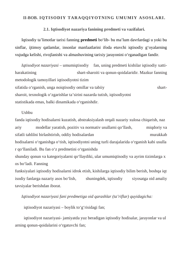 II-BOB. IQTISODIY TARAQQIYOTNING UMUMIY ASOSLARI.
2.1. Iqtisodiyot nazariya fanining predmeti va vazifalari.
Iqtisodiy ta’limotlar tarixi fanning predmeti bo‘lib- bu ma’lum davrlardagi u yoki bu
sinflar, ijtimoy qatlamlar, insonlar manfaatlarini ifoda etuvchi iqtisodiy g‘oyalarning
vujudga kelishi, rivojlanishi va almashuvining tarixiy jarayonini o‘rganadigan fandir. 
Iqtisodiyot nazariyasi – umumiqtisodiy  fan, uning predmeti kishilar iqtisodiy xatti-
harakatining
 
shart-sharoiti va qonun-qoidalaridir. Mazkur fanning
metodologik tamoyillari iqtisodiyotni tizim
sifatida o‘rganish, unga noiqtisodiy omillar va tabiiy
 
shart-
sharoit, texnologik o‘zgarishlar ta’sirini nazarda tutish, iqtisodiyotni
statistikada emas, balki dinamikada o‘rganishdir.
Ushbu
fanda iqtisodiy hodisalarni kuzatish, abstraksiyalash orqali nazariy xulosa chiqarish, naz
ariy
 
modellar yaratish, pozitiv va normativ usullarni qo‘llash,
 
miqdoriy va
sifatli tahlilni birlashtirish, oddiy hodisalardan
 
murakkab
hodisalarni o‘rganishga o‘tish, iqtisodiyotni uning turli darajalarida o‘rganish kabi usulla
r qo‘llaniladi. Bu fan o‘z predmetini o‘rganishda
shunday qonun va kategoriyalarni qo‘llaydiki, ular umumiqtisodiy va ayrim tizimlarga x
os bo‘ladi. Fanning
funksiyalari iqtisodiy hodisalarni idrok etish, kishilarga iqtisodiy bilim berish, boshqa iqt
isodiy fanlarga nazariy asos bo‘lish,
 
shuningdek, iqtisodiy
 
siyosatga oid amaliy
tavsiyalar berishdan iborat.
Iqtisodiyot nazariyasi fani predmetiga oid qarashlar (ta’riflar) quyidagicha:
iqtisodiyot nazariyasi – boylik to‘g‘risidagi fan;
iqtisodiyot nazariyasi- jamiyatda yuz beradigan iqtisodiy hodisalar, jarayonlar va ul
arning qonun-qoidalarini o‘rgatuvchi fan;
