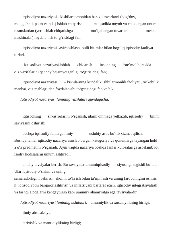 iqtisodiyot nazariyasi– kishilar tomonidan har-xil tovarlarni (bug‘doy,
mol go‘shti, palto va h.k.) ishlab chiqarish
 
maqsadida noyob va cheklangan unumli
resurslardan (yer, ishlab chiqarishga
 
mo‘ljallangan tovarlar,
 
mehnat,
mashinalar) foydalanish to‘g‘risidagi fan;
iqtisodiyot nazariyasi–ayirboshlash, pulli bitimlar bilan bog‘liq iqtisodiy faoliyat 
turlari.
 iqtisodiyot nazariyasi-ishlab  
chiqarish
  insonning
  iste’mol borasida  
o‘z vazifalarini qanday bajarayotganligi to‘g‘risidagi fan;
iqtisodiyot nazariyasi  – kishilarning kundalik ishbilarmonlik faoliyati, tirikchilik
manbai, o‘z mablag‘idan foydalanishi to‘g‘risidagi fan va h.k.
Iqtisodiyot nazariyasi fanining vazifalari quyidagicha:                                    
            
iqtisodning  sir-asrorlarini o‘rganish, ularni ommaga yetkazib, iqtisodiy  bilim
saviyasini oshirish;
boshqa iqtisodiy fanlarga ilmiy- 
uslubiy asos bo‘lib xizmat qilish.  
Boshqa fanlar iqtisodiy nazariya asoslab bergan kategoriya va qonunlarga tayangan hold
a o‘z predmetini o‘rganadi. Ayni vaqtda nazariya boshqa fanlar xulosalariga asoslanib iqt
isodiy hodisalarni umumlashtiradi;
amaliy tavsiyalar berish. Bu tavsiyalar umumiqtisodiy  siyosatga tegishli bo‘ladi.
Ular iqtisodiy o‘sishni va uning
samaradorligini oshirish, aholini to‘la ish bilan ta’minlash va uning farovonligini oshiris
h, iqtisodiyotni barqarorlashtirish va inflatsiyani bartaraf etish, iqtisodiy integratsiyalash 
va tashqi aloqalarni kengaytirish kabi umumiy ahamiyatga ega tavsiyalardir.
Iqtisodiyot nazariyasi fanining uslublari: umumiylik va xususiylikning birligi;
ilmiy abstraksiya;
tarixiylik va mantiqiylikning birligi;
