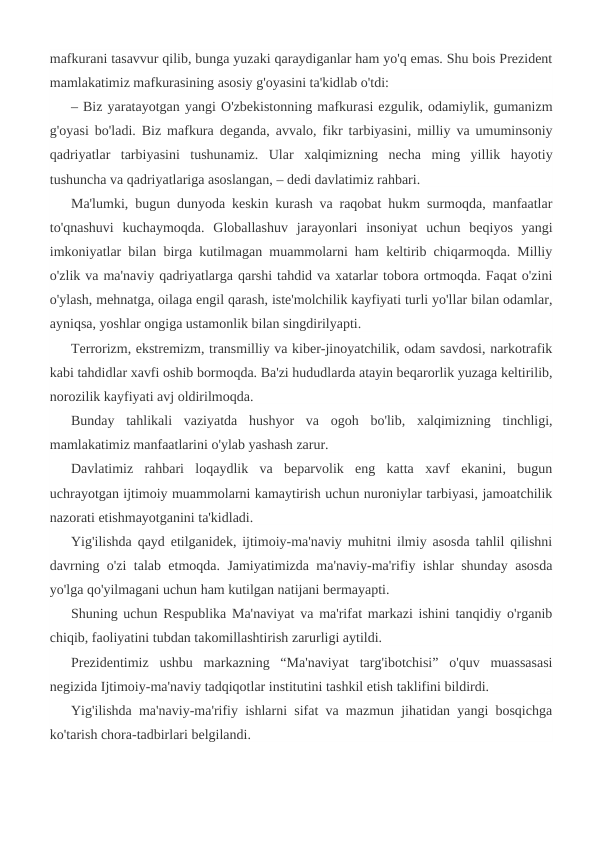 mafkurani tasavvur qilib, bunga yuzaki qaraydiganlar ham yo'q emas. Shu bois Prezident
mamlakatimiz mafkurasining asosiy g'oyasini ta'kidlab o'tdi:
– Biz yaratayotgan yangi O'zbekistonning mafkurasi ezgulik, odamiylik, gumanizm
g'oyasi bo'ladi. Biz mafkura deganda, avvalo, fikr tarbiyasini, milliy va umuminsoniy
qadriyatlar  tarbiyasini  tushunamiz.  Ular  xalqimizning  necha  ming  yillik  hayotiy
tushuncha va qadriyatlariga asoslangan, – dedi davlatimiz rahbari.
Ma'lumki, bugun dunyoda keskin kurash va raqobat hukm surmoqda, manfaatlar
to'qnashuvi  kuchaymoqda.  Globallashuv  jarayonlari  insoniyat  uchun  beqiyos  yangi
imkoniyatlar bilan birga kutilmagan muammolarni ham keltirib chiqarmoqda. Milliy
o'zlik va ma'naviy qadriyatlarga qarshi tahdid va xatarlar tobora ortmoqda. Faqat o'zini
o'ylash, mehnatga, oilaga engil qarash, iste'molchilik kayfiyati turli yo'llar bilan odamlar,
ayniqsa, yoshlar ongiga ustamonlik bilan singdirilyapti.
Terrorizm, ekstremizm, transmilliy va kiber-jinoyatchilik, odam savdosi, narkotrafik
kabi tahdidlar xavfi oshib bormoqda. Ba'zi hududlarda atayin beqarorlik yuzaga keltirilib,
norozilik kayfiyati avj oldirilmoqda.
Bunday  tahlikali  vaziyatda  hushyor  va  ogoh  bo'lib,  xalqimizning  tinchligi,
mamlakatimiz manfaatlarini o'ylab yashash zarur.
Davlatimiz  rahbari  loqaydlik  va  beparvolik  eng  katta  xavf  ekanini,  bugun
uchrayotgan ijtimoiy muammolarni kamaytirish uchun nuroniylar tarbiyasi, jamoatchilik
nazorati etishmayotganini ta'kidladi.
Yig'ilishda qayd etilganidek, ijtimoiy-ma'naviy muhitni ilmiy asosda tahlil qilishni
davrning o'zi talab etmoqda. Jamiyatimizda ma'naviy-ma'rifiy ishlar shunday asosda
yo'lga qo'yilmagani uchun ham kutilgan natijani bermayapti.
Shuning uchun Respublika Ma'naviyat va ma'rifat markazi ishini tanqidiy o'rganib
chiqib, faoliyatini tubdan takomillashtirish zarurligi aytildi.
Prezidentimiz  ushbu  markazning  “Ma'naviyat  targ'ibotchisi”  o'quv  muassasasi
negizida Ijtimoiy-ma'naviy tadqiqotlar institutini tashkil etish taklifini bildirdi.
Yig'ilishda ma'naviy-ma'rifiy ishlarni sifat va mazmun jihatidan yangi bosqichga
ko'tarish chora-tadbirlari belgilandi.
