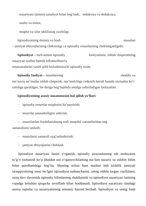 nazariyani ijtimoiy amaliyot bilan bog‘lash; induksiya va deduksiya;
analiz va sintez;
miqdor va sifat tahlilining yaxlitligi.
Iqtisodiyotning doimiy va bosh
 
masalasi
– jamiyat ehtiyojlarining cheksizligi va iqtisodiy resurslarning cheklanganligidir.
Iqtisodiyot – turli-tuman iqtisodiy
 
faoliyatlarni, ishlab chiqarishning
muayyan usulini hamda infratuzilmaviy
muassasalarini yaxlit qilib birlashtiruvchi iqtisodiy tizim.
Iqtisodiy faoliyat – insonlarning
 
moddiy va
ma’naviy ne’matlar ishlab chiqarish, iste’molchiga yetkazib berish hamda xizmatlar ko‘r
satishga qaratilgan, bir-biriga bog‘liqlikda amalga oshiriladigan faoliyatlari.
Iqtisodiyotning asosiy muammosini hal qilish yo‘llari:
 iqtisodiy resurslar miqdorini ko‘paytirish;
 resurslar unumdorligini oshirish;
 resurslardan foydalanishning turli muqobil variantlaridan eng
samaralisini tanlash;
 resurslarni samarali uyg‘unlashtirish;
 jamiyat ehtiyojlarini cheklash.
 Iqtisodiyot  nazariyasi  fanini  o‘rganish,  iqtisodiy  jarayonlaming  tub  mohiyatini
to‘g‘ri tushunish ko‘p jihatdan uni o‘rganuvchilaming ma’lum nazariy va uslubiy bilim
bilan  qurollanishiga  bog‘liq.  Shuning  uchun  ham  mazkur  bob  kishilik  jamiyati
taraqqiyotining asosi bo‘lgan iqtisodiyot tushunchasini, uning oldida turgan vazifalami,
uzoq davr davomida iqtisodiy bilimlaming shakllanishi va iqtisodiyot nazariyasi fanining
vujudga kelishini qisqacha tavsiflash bilan boshlanadi. Iqtisodiyot nazariyasi fanidagi
asosiy oqimlar va nazariyalarning umumiy bayoni beriladi. Iqtisodiyot va uning bosh
