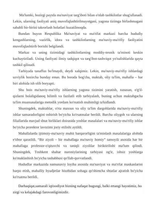  Ma'lumki, hozirgi paytda ma'naviyat targ'iboti bilan o'nlab tashkilotlar shug'ullanadi.
Lekin, ularning faoliyati aniq muvofiqlashtirilmayotgani, yagona tizimga birlashmagani
sababli bir-birini takrorlash holatlari kuzatilmoqda.
Bundan  buyon  Respublika  Ma'naviyat  va  ma'rifat  markazi  barcha  hududiy
kengashlarning,  vazirlik,  idora  va  tashkilotlarning  ma'naviy-ma'rifiy  faoliyatini
muvofiqlashtirib borishi belgilandi.
Markaz  va  uning  tizimidagi  tashkilotlarning  moddiy-texnik  ta'minoti  keskin
kuchaytiriladi. Uning faoliyati ilmiy tadqiqot va targ'ibot-tashviqot yo'nalishlarida qayta
tashkil qilinadi.
Tarbiyada tanaffus bo'lmaydi, deydi xalqimiz. Lekin, ma'naviy-ma'rifiy ishlardagi
uzviylik hozircha bunday emas. Bu borada bog'cha, maktab, oliy ta'lim, mahalla – har
biri alohida ish olib boryapti.
Shu  bois  ma'naviy-ma'rifiy  ishlarning  yagona  tizimini  yaratish,  xususan,  o'g'il-
qizlarni bolaligidanoq bilimli va fazilatli etib tarbiyalash, buning uchun maktabgacha
ta'lim muassasalariga metodik yordam ko'rsatish muhimligi ta'kidlandi.
Shuningdek, maktablar, o'rta maxsus va oliy ta'lim dargohlarida ma'naviy-ma'rifiy
ishlar samaradorligini oshirish bo'yicha ko'rsatmalar berildi. Barcha oliygoh va ularning
filiallarida mavjud shtat birliklari doirasida yoshlar masalalari va ma'naviy-ma'rifiy ishlar
bo'yicha prorektor lavozimi joriy etilishi aytildi.
Mahallalarda ijtimoiy-ma'naviy muhit barqarorligini ta'minlash masalalariga alohida
e'tibor qaratildi. “Bir ziyoli – bir mahallaga ma'naviy homiy” tamoyili asosida har bir
mahallaga  professor-o'qituvchi  va  taniqli  ziyolilar  biriktirilishi  ma'lum  qilindi.
Shuningdek,  Toshkent  shahar  nuroniylarining  tarbiyasi  og'ir,  ishsiz  yoshlarga
ko'maklashish bo'yicha tashabbusi qo'llab-quvvatlandi.
Hududlar markazida namunaviy loyiha asosida ma'naviyat va ma'rifat maskanlarini
barpo etish, mahalliy byudjetlar hisobidan sohaga qo'shimcha shtatlar ajratish bo'yicha
ko'rsatma berildi. 
Darhaqiqat,samarali iqtisodiyot bizning nafaqat bugungi, balki ertangi hayotimiz, ho
zirgi va kelajakdagi farovonligimizdir.

