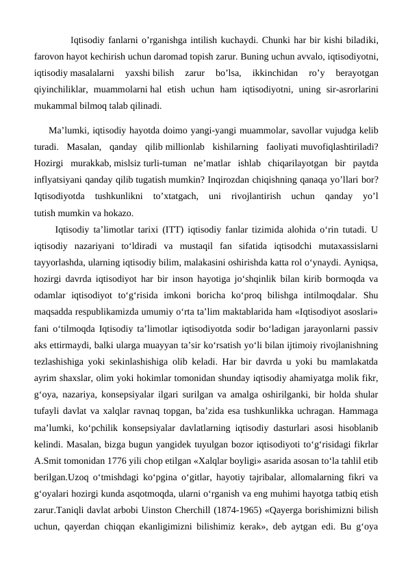          Iqtisodiy fanlarni o’rganishga intilish kuchaydi. Chunki har bir kishi biladiki,
farovon hayot kechirish uchun daromad topish zarur. Buning uchun avvalo, iqtisodiyotni,
iqtisodiy masalalarni  yaxshi bilish  zarur  bo’lsa,  ikkinchidan  ro’y  berayotgan
qiyinchiliklar,  muammolarni hal  etish  uchun  ham  iqtisodiyotni,  uning  sir-asrorlarini
mukammal bilmoq talab qilinadi.
Ma’lumki, iqtisodiy hayotda doimo yangi-yangi muammolar, savollar vujudga kelib
turadi.  Masalan,  qanday  qilib millionlab  kishilarning  faoliyati muvofiqlashtiriladi?
Hozirgi  murakkab, mislsiz turli-tuman  ne’matlar  ishlab  chiqarilayotgan  bir  paytda
inflyatsiyani qanday qilib tugatish mumkin? Inqirozdan chiqishning qanaqa yo’llari bor?
Iqtisodiyotda  tushkunlikni  to’xtatgach,  uni  rivojlantirish  uchun  qanday  yo’l
tutish mumkin va hokazo.
  Iqtisodiy ta’limotlar tarixi (ITT) iqtisodiy fanlar tizimida alohida o‘rin tutadi. U
iqtisodiy  nazariyani  to‘ldiradi  va  mustaqil  fan  sifatida  iqtisodchi  mutaxassislarni
tayyorlashda, ularning iqtisodiy bilim, malakasini oshirishda katta rol o‘ynaydi. Ayniqsa,
hozirgi davrda iqtisodiyot har bir inson hayotiga jo‘shqinlik bilan kirib bormoqda va
odamlar  iqtisodiyot  to‘g‘risida  imkoni  boricha  ko‘proq  bilishga  intilmoqdalar.  Shu
maqsadda respublikamizda umumiy o‘rta ta’lim maktablarida ham «Iqtisodiyot asoslari»
fani o‘tilmoqda Iqtisodiy ta’limotlar iqtisodiyotda sodir bo‘ladigan jarayonlarni passiv
aks ettirmaydi, balki ularga muayyan ta’sir ko‘rsatish yo‘li bilan ijtimoiy rivojlanishning
tezlashishiga yoki sekinlashishiga olib keladi. Har bir davrda u yoki bu mamlakatda
ayrim shaxslar, olim yoki hokimlar tomonidan shunday iqtisodiy ahamiyatga molik fikr,
g‘oya, nazariya, konsepsiyalar ilgari surilgan va amalga oshirilganki, bir holda shular
tufayli davlat va xalqlar ravnaq topgan, ba’zida esa tushkunlikka uchragan. Hammaga
ma’lumki, ko‘pchilik konsepsiyalar davlatlarning iqtisodiy dasturlari asosi hisoblanib
kelindi. Masalan, bizga bugun yangidek tuyulgan bozor iqtisodiyoti to‘g‘risidagi fikrlar
A.Smit tomonidan 1776 yili chop etilgan «Xalqlar boyligi» asarida asosan to‘la tahlil etib
berilgan.Uzoq o‘tmishdagi ko‘pgina o‘gitlar, hayotiy tajribalar, allomalarning fikri va
g‘oyalari hozirgi kunda asqotmoqda, ularni o‘rganish va eng muhimi hayotga tatbiq etish
zarur.Taniqli davlat arbobi Uinston Cherchill (1874-1965) «Qayerga borishimizni bilish
uchun, qayerdan chiqqan ekanligimizni bilishimiz kerak», deb aytgan edi. Bu g‘oya
