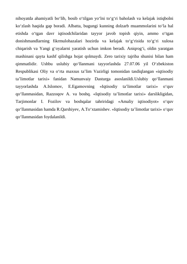 nihoyatda ahamiyatli bo‘lib, bosib o‘tilgan yo‘lni to‘g‘ri baholash va kelajak istiqbolni
ko‘zlash haqida gap boradi. Albatta, bugungi kunning dolzarb muammolarini to‘la hal
etishda  o‘tgan  davr  iqtisodchilaridan  tayyor  javob  topish  qiyin,  ammo  o‘tgan
donishmandlarning  fikrmulohazalari  hozirda  va  kelajak  to‘g‘risida  to‘g‘ri  xulosa
chiqarish va Yangi g‘oyalarni yaratish uchun imkon beradi. Aniqrog‘i, oldin yaratgan
mashinani qayta kashf qilishga hojat qolmaydi. Zero tarixiy tajriba shunisi bilan ham
qimmatlidir.  Ushbu  uslubiy  qo‘llanmani  tayyorlashda  27.07.06  yil  O‘zbekiston
Respublikasi Oliy va o‘rta maxsus ta’lim Vazirligi tomonidan tasdiqlangan «iqtisodiy
ta’limotlar  tarixi»  fanidan  Namunvaiy  Dasturga  asoslanildi.Uslubiy  qo‘llanmani
tayyorlashda  A.Islomov,  E.Egamovning  «Iqtisodiy  ta’limotlar  tarixi»  o‘quv
qo‘llanmasidan, Razzoqov A. va boshq. «Iqtisodiy ta’limotlar tarixi» darslikligidan,
Tarjimonlar  I.  Fozilov  va  boshqalar  tahriridagi  «Amaliy  iqtisodiyot»  o‘quv
qo‘llanmasidan hamda R.Qarshiyev, A.To‘xtamishev. «Iqtisodiy ta’limotlar tarixi» o‘quv
qo‘llanmasidan foydalanildi.
