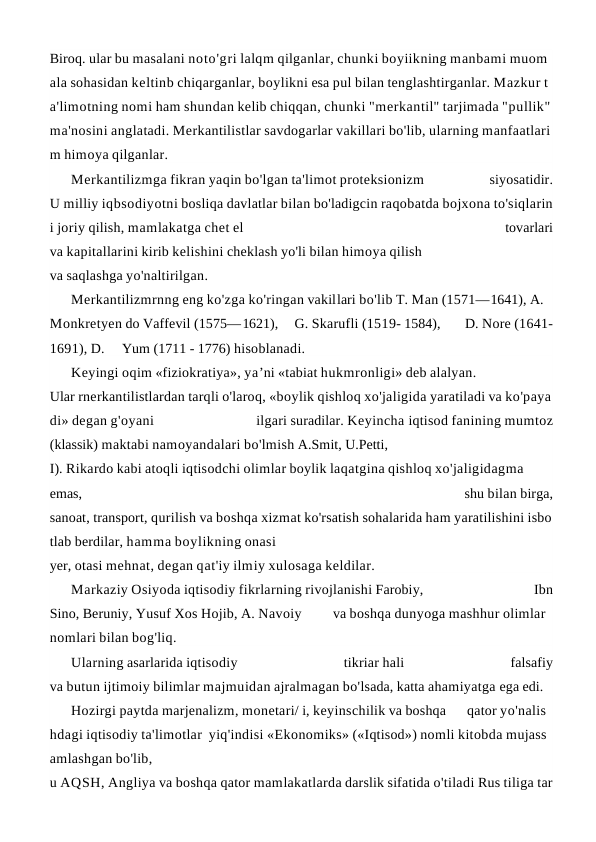 Biroq. ular bu masalani noto'gri lalqm qilganlar, chunki boyiikning manbami muom
ala sohasidan keltinb chiqarganlar, boylikni esa pul bilan tenglashtirganlar. Mazkur t
a'limotning nomi ham shundan kelib chiqqan, chunki "merkantil" tarjimada "pullik" 
ma'nosini anglatadi. Merkantilistlar savdogarlar vakillari bo'lib, ularning manfaatlari
m himoya qilganlar.
Merkantilizmga fikran yaqin bo'lgan ta'limot proteksionizm
 
siyosatidir.
U milliy iqbsodiyotni bosliqa davlatlar bilan bo'ladigcin raqobatda bojxona to'siqlarin
i joriy qilish, mamlakatga chet el
 
tovarlari
va kapitallarini kirib kelishini cheklash yo'li bilan himoya qilish
va saqlashga yo'naltirilgan.
Merkantilizmrnng eng ko'zga ko'ringan vakillari bo'lib T. Man (1571—1641), A. 
Monkretyen do Vaffevil (1575—1621),  G. Skarufli (1519- 1584),       D. Nore (1641-
1691), D.     Yum (1711 - 1776) hisoblanadi.
Keyingi oqim «fiziokratiya», ya’ni «tabiat hukmronligi» deb alalyan.
Ular rnerkantilistlardan tarqli o'laroq, «boylik qishloq xo'jaligida yaratiladi va ko'paya
di» degan g'oyani
 
ilgari suradilar. Keyincha iqtisod fanining mumtoz
(klassik) maktabi namoyandalari bo'lmish A.Smit, U.Petti,
I). Rikardo kabi atoqli iqtisodchi olimlar boylik laqatgina qishloq xo'jaligidagma
emas,
 
shu bilan birga,
sanoat, transport, qurilish va boshqa xizmat ko'rsatish sohalarida ham yaratilishini isbo
tlab berdilar, hamma boylikning onasi
yer, otasi mehnat, degan qat'iy ilmiy xulosaga keldilar.
Markaziy Osiyoda iqtisodiy fikrlarning rivojlanishi Farobiy,
 
Ibn
Sino, Beruniy, Yusuf Xos Hojib, A. Navoiy         va boshqa dunyoga mashhur olimlar 
nomlari bilan bog'liq.
Ularning asarlarida iqtisodiy
 
tikriar hali
 
falsafiy
va butun ijtimoiy bilimlar majmuidan ajralmagan bo'lsada, katta ahamiyatga ega edi.
Hozirgi paytda marjenalizm, monetari/ i, keyinschilik va boshqa      qator yo'nalis
hdagi iqtisodiy ta'limotlar  yiq'indisi «Ekonomiks» («Iqtisod») nomli kitobda mujass
amlashgan bo'lib,
u AQSH, Angliya va boshqa qator mamlakatlarda darslik sifatida o'tiladi Rus tiliga tar
