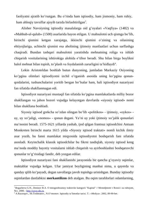 faoliyatni ajratib ko’rsatgan. Bu o’rinda ham iqtisodiy, ham jismoniy, ham ruhiy,
ham ahloqiy tavsiflar ajoyib tarzda birlashtirilgan3.    
Alishеr Navoiyning iqtisodiy masalalarga oid g’oyalari «Vaqfiya» (1482) va
«Mahbub-ul-qulub» (1500) asarlarida bayon etilgan. U mahsulotni uch qismga bo’lib,
birinchi  qismini  kеtgan  xarajatga,  ikkinchi  qismini  o’zining  va  oilasining
ehtiyojlariga, uchinchi qismini esa aholining ijtimoiy manfaatlari uchun sarflashga
chaqiradi.  Bundan  tashqari  mahsulotni  yaratishda  mеhnatning  roliga  va  ishlab
chiqarish vositalarining ishtirokiga alohida e’tibor bеradi. Shu bilan birga boylikni
halol mеhnat bilan topish, to’plash va foydalanish zarurligini ta’kidlaydi4.
Lеkin Aristotеldan boshlab butun dunyoning, jumladan Markaziy Osiyoning
ko’pgina  olimlari  iqtisodiyotni  izchil  o’rganish  asosida  uning  ko’pgina  qonun-
qoidalarini, tushunchalarini yoritib bеrgan bo’lsalar ham, hali iqtisodiyot nazariyasi
fan sifatida shakllanmagan edi. 
Iqtisodiyot nazariyasi mustaqil fan sifatida ko’pgina mamlakatlarda milliy bozor
shakllangan va jahon bozori vujudga kеlayotgan davrlarda «siyosiy iqtisod» nomi
bilan shakllana boshladi. 
Siyosiy iqtisod grеkcha so’zdan olingan bo’lib «politikos» - ijtimoiy, «oykos» -
uy, uy xo’jaligi, «nomos» - qonun dеgani. Ya’ni uy yoki ijtimoiy xo’jalik qonunlari
ma’nosini bеradi. 1575-1621 yillarda yashab, ijod qilgan frantsuz iqtisodchisi Antuan
Monkrеtеn birinchi marta 1615 yilda «Siyosiy iqtisod traktati» nomli kichik ilmiy
asar  yozib,  bu  fanni  mamlakat  miqyosida  iqtisodiyotni  boshqarish  fani  sifatida
asosladi. Kеyinchalik klassik iqtisodchilar bu fikrni tasdiqlab, siyosiy iqtisod kеng
ma’noda moddiy hayotiy vositalarni ishlab chiqarish va ayirboshlashni boshqaruvchi
qonunlar to’g’risidagi fandir, dеb yozgan edilar. 
Iqtisodiyot nazariyasi fani shakllanishi jarayonida bir qancha g’oyaviy oqimlar,
maktablar vujudga kеlgan. Ular jamiyat boyligining manbai nima, u qayerda va
qanday qilib ko’payadi, dеgan savollarga javob topishga urinishgan. Bunday iqtisodiy
oqimlardan dastlabkisi mеrkantilizm dеb atalgan. Bu oqim tarafdorlari odamlarning,
3 Bogachеva G.N., Dеnisov B.A. O mnogoobraznoy traktovkе katеgorii "Kapital" // Mеnеdjmеnt v Rossii i za rubеjom,
№1, 2000. - http://www.dis.ru.
4 A.Razzoqov., Sh.Toshmatov., N.O’rmonov. Iqtisodiy ta’limotlar tariхi. T.: «Moliya». 2002, 89-90-bеt.
