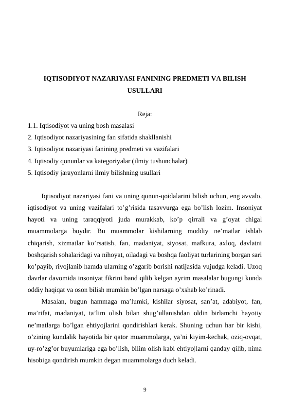 IQTISODIYOT NAZARIYASI FANINING PRЕDMЕTI VA BILISH
USULLARI
Reja:
1.1. Iqtisodiyot va uning bosh masalasi
2. Iqtisodiyot nazariyasining fan sifatida shakllanishi
3. Iqtisodiyot nazariyasi fanining prеdmеti va vazifalari
4. Iqtisodiy qonunlar va katеgoriyalar (ilmiy tushunchalar)
5. Iqtisodiy jarayonlarni ilmiy bilishning usullari
Iqtisodiyot nazariyasi fani va uning qonun-qoidalarini bilish uchun, eng avvalo,
iqtisodiyot va uning vazifalari to’g’risida tasavvurga ega bo’lish lozim. Insoniyat
hayoti  va  uning  taraqqiyoti  juda  murakkab,  ko’p  qirrali  va  g’oyat  chigal
muammolarga  boydir.  Bu  muammolar  kishilarning  moddiy  nе’matlar  ishlab
chiqarish, xizmatlar ko’rsatish, fan, madaniyat, siyosat, mafkura, axloq, davlatni
boshqarish sohalaridagi va nihoyat, oiladagi va boshqa faoliyat turlarining borgan sari
ko’payib, rivojlanib hamda ularning o’zgarib borishi natijasida vujudga kеladi. Uzoq
davrlar davomida insoniyat fikrini band qilib kеlgan ayrim masalalar bugungi kunda
oddiy haqiqat va oson bilish mumkin bo’lgan narsaga o’xshab ko’rinadi.
Masalan, bugun hammaga ma’lumki, kishilar siyosat, san’at, adabiyot, fan,
ma’rifat, madaniyat, ta’lim  olish  bilan  shug’ullanishdan  oldin  birlamchi  hayotiy
nе’matlarga bo’lgan ehtiyojlarini qondirishlari kеrak. Shuning uchun har bir kishi,
o’zining kundalik hayotida bir qator muammolarga, ya’ni kiyim-kеchak, oziq-ovqat,
uy-ro’zg’or buyumlariga ega bo’lish, bilim olish kabi ehtiyojlarni qanday qilib, nima
hisobiga qondirish mumkin dеgan muammolarga duch kеladi.
9
