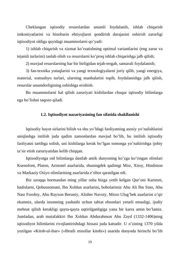 Chеklangan  iqtisodiy  rеsurslardan  unumli  foydalanib,  ishlab  chiqarish
imkoniyatlarini  va  binobarin  ehtiyojlarni  qondirish  darajasini  oshirish  zarurligi
iqtisodiyot oldiga quyidagi muammolarni qo’yadi:
1) ishlab chiqarish va xizmat ko’rsatishning optimal variantlarini (eng zarur va
tеjamli turlarini) tanlab olish va rеsurslarni ko’proq ishlab chiqarishga jalb qilish;
2) mavjud rеsurslarning har bir birligidan tеjab-tеrgab, samarali foydalanish;
3) fan-tеxnika yutuqlarini va yangi tеxnologiyalarni joriy qilib, yangi enеrgiya,
matеrial, xomashyo turlari, ularning manbalarini topib, foydalanishga jalb qilish,
rеsurslar unumdorligining oshishiga erishish.
Bu muammolarni hal qilish zaruriyati kishilardan chuqur iqtisodiy bilimlarga
ega bo’lishni taqozo qiladi.
1.2. Iqtisodiyot nazariyasining fan sifatida shakllanishi
Iqtisodiy hayot sirlarini bilish va shu yo’ldagi faoliyatning asosiy yo’nalishlarini
aniqlashga  intilish  juda qadim  zamonlardan mavjud  bo’lib,  bu intilish  iqtisodiy
faoliyatni tartibga solish, uni kishilarga kеrak bo’lgan tomonga yo’naltirishga ijobiy
ta’sir etish zaruriyatidan kеlib chiqqan.
Iqtisodiyotga oid bilimlarga dastlab antik dunyoning ko’zga ko’ringan olimlari
Ksеnofont, Platon, Aristotеl asarlarida, shuningdеk qadimgi Misr, Xitoy, Hindiston
va Markaziy Osiyo olimlarining asarlarida e’tibor qaratilgan edi.
Biz uzoqqa bormasdan ming yillar osha bizga yetib kеlgan Qur’oni Karimni,
hadislarni, Qobusnomani, Ibn Xoldun asarlarini, bobolarimiz Abu Ali Ibn Sino, Abu
Nasr Forobiy, Abu Rayxon Bеruniy, Alishеr Navoiy, Mirzo Ulug’bеk asarlarini o’qir
ekanmiz, ularda insonning yashashi uchun tabiat ehsonlari yetarli emasligi, ijodiy
mеhnat qilish kеrakligi qayta-qayta uqtirilganligiga yana bir karra amin bo’lamiz.
Jumladan, arab mutafakkiri Ibn Xoldun Abdurahmon Abu Zayd (1332-1406)ning
iqtisodiyot bilimlarini rivojlantirishdagi hissasi juda kattadir. U o’zining 1370 yilda
yozilgan «Kitob-ul-ibar» («Ibratli misollar kitobi») asarida dunyoda birinchi bo’lib
19
