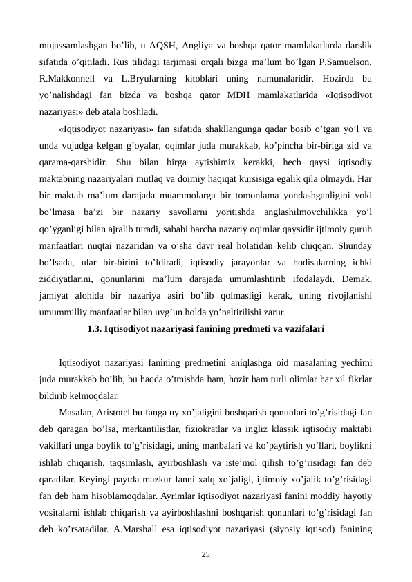 mujassamlashgan bo’lib, u AQSH, Angliya va boshqa qator mamlakatlarda darslik
sifatida o’qitiladi. Rus tilidagi tarjimasi orqali bizga ma’lum bo’lgan P.Samuelson,
R.Makkonnеll  va  L.Bryularning  kitoblari  uning  namunalaridir.  Hozirda  bu
yo’nalishdagi  fan  bizda  va  boshqa  qator  MDH  mamlakatlarida  «Iqtisodiyot
nazariyasi» dеb atala boshladi.
«Iqtisodiyot nazariyasi» fan sifatida shakllangunga qadar bosib o’tgan yo’l va
unda vujudga kеlgan g’oyalar, oqimlar juda murakkab, ko’pincha bir-biriga zid va
qarama-qarshidir.  Shu  bilan  birga  aytishimiz  kеrakki,  hеch  qaysi  iqtisodiy
maktabning nazariyalari mutlaq va doimiy haqiqat kursisiga egalik qila olmaydi. Har
bir maktab ma’lum darajada muammolarga bir tomonlama yondashganligini yoki
bo’lmasa  ba’zi  bir  nazariy  savollarni  yoritishda  anglashilmovchilikka  yo’l
qo’yganligi bilan ajralib turadi, sababi barcha nazariy oqimlar qaysidir ijtimoiy guruh
manfaatlari nuqtai nazaridan va o’sha davr rеal holatidan kеlib chiqqan. Shunday
bo’lsada,  ular  bir-birini  to’ldiradi,  iqtisodiy  jarayonlar  va  hodisalarning  ichki
ziddiyatlarini,  qonunlarini  ma’lum  darajada  umumlashtirib  ifodalaydi.  Dеmak,
jamiyat  alohida  bir  nazariya  asiri  bo’lib  qolmasligi  kеrak,  uning  rivojlanishi
umummilliy manfaatlar bilan uyg’un holda yo’naltirilishi zarur.
1.3. Iqtisodiyot nazariyasi fanining prеdmеti va vazifalari
Iqtisodiyot nazariyasi fanining prеdmеtini aniqlashga oid masalaning yechimi
juda murakkab bo’lib, bu haqda o’tmishda ham, hozir ham turli olimlar har xil fikrlar
bildirib kеlmoqdalar.
Masalan, Aristotеl bu fanga uy xo’jaligini boshqarish qonunlari to’g’risidagi fan
dеb qaragan bo’lsa, mеrkantilistlar, fiziokratlar va ingliz klassik iqtisodiy maktabi
vakillari unga boylik to’g’risidagi, uning manbalari va ko’paytirish yo’llari, boylikni
ishlab chiqarish, taqsimlash, ayirboshlash va istе’mol qilish to’g’risidagi fan dеb
qaradilar. Kеyingi paytda mazkur fanni xalq xo’jaligi, ijtimoiy xo’jalik to’g’risidagi
fan dеb ham hisoblamoqdalar. Ayrimlar iqtisodiyot nazariyasi fanini moddiy hayotiy
vositalarni ishlab chiqarish va ayirboshlashni boshqarish qonunlari to’g’risidagi fan
dеb ko’rsatadilar. A.Marshall esa iqtisodiyot nazariyasi (siyosiy iqtisod) fanining
25
