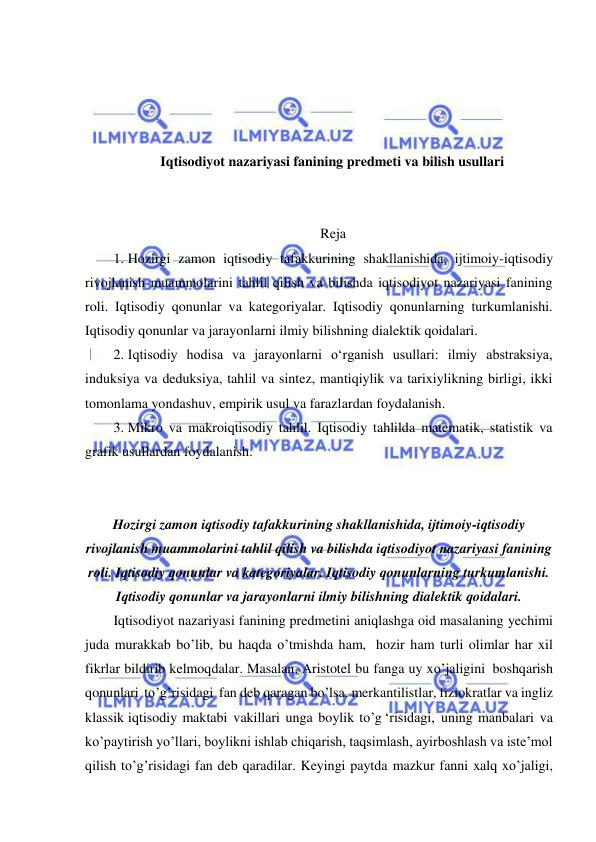  
 
 
 
 
 
Iqtisodiyot nazariyasi fanining predmeti va bilish usullari 
 
 
Reja 
1. Hozirgi zamon iqtisodiy tafakkurining shakllanishida, ijtimoiy-iqtisodiy 
rivojlanish muammolarini tahlil qilish va bilishda iqtisodiyot nazariyasi fanining 
roli. Iqtisodiy qonunlar va kategoriyalar. Iqtisodiy qonunlarning turkumlanishi. 
Iqtisodiy qonunlar va jarayonlarni ilmiy bilishning dialektik qoidalari.  
2. Iqtisodiy hodisa va jarayonlarni oʻrganish usullari: ilmiy abstraksiya, 
induksiya va deduksiya, tahlil va sintez, mantiqiylik va tarixiylikning birligi, ikki 
tomonlama yondashuv, empirik usul va farazlardan foydalanish.  
3. Mikro va makroiqtisodiy tahlil. Iqtisodiy tahlilda matematik, statistik va 
grafik usullardan foydalanish. 
 
 
Hozirgi zamon iqtisodiy tafakkurining shakllanishida, ijtimoiy-iqtisodiy 
rivojlanish muammolarini tahlil qilish va bilishda iqtisodiyot nazariyasi fanining 
roli. Iqtisodiy qonunlar va kategoriyalar. Iqtisodiy qonunlarning turkumlanishi. 
Iqtisodiy qonunlar va jarayonlarni ilmiy bilishning dialektik qoidalari. 
Iqtisodiyot nazariyasi fanining predmetini aniqlashga oid masalaning yechimi 
juda murakkab bo’lib, bu haqda o’tmishda ham, hozir ham turli olimlar har xil 
fikrlar bildirib kelmoqdalar. Masalan, Aristotel bu fanga uy xo’jaligini boshqarish 
qonunlari to’g’risidagi fan deb qaragan bo’lsa, merkantilistlar, fiziokratlar va ingliz 
klassik iqtisodiy maktabi vakillari unga boylik to’g ‘risidagi, uning manbalari va 
ko’paytirish yo’llari, boylikni ishlab chiqarish, taqsimlash, ayirboshlash va iste’mol 
qilish to’g’risidagi fan deb qaradilar. Keyingi paytda mazkur fanni xalq xo’jaligi, 
