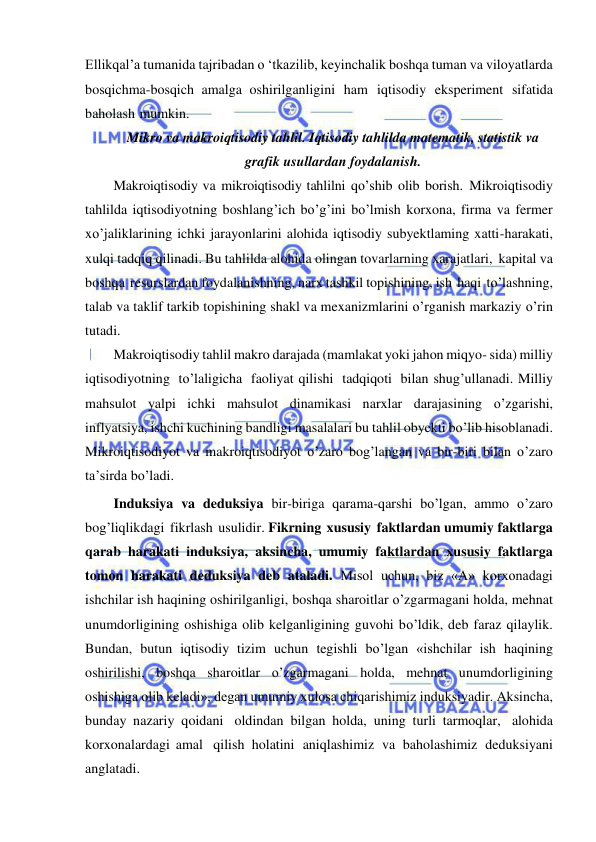  
 
Ellikqal’a tumanida tajribadan o ‘tkazilib, keyinchalik boshqa tuman va viloyatlarda 
bosqichma-bosqich amalga oshirilganligini ham iqtisodiy eksperiment sifatida 
baholash mumkin. 
Mikro va makroiqtisodiy tahlil. Iqtisodiy tahlilda matematik, statistik va 
grafik usullardan foydalanish. 
Makroiqtisodiy va mikroiqtisodiy tahlilni qo’shib olib borish. Mikroiqtisodiy 
tahlilda iqtisodiyotning boshlang’ich bo’g’ini bo’lmish korxona, firma va fermer 
xo’jaliklarining ichki jarayonlarini alohida iqtisodiy subyektlaming xatti-harakati, 
xulqi tadqiq qilinadi. Bu tahlilda alohida olingan tovarlarning xarajatlari, kapital va 
boshqa resurslardan foydalanishning, narx tashkil topishining, ish haqi to’lashning, 
talab va taklif tarkib topishining shakl va mexanizmlarini o’rganish markaziy o’rin 
tutadi. 
Makroiqtisodiy tahlil makro darajada (mamlakat yoki jahon miqyo- sida) milliy 
iqtisodiyotning to’laligicha faoliyat qilishi tadqiqoti bilan shug’ullanadi. Milliy 
mahsulot yalpi ichki mahsulot dinamikasi narxlar darajasining o’zgarishi, 
inflyatsiya, ishchi kuchining bandligi masalalari bu tahlil obyekti bo’lib hisoblanadi. 
Mikroiqtisodiyot va makroiqtisodiyot o’zaro bog’langan va bir-biri bilan o’zaro 
ta’sirda bo’ladi. 
Induksiya va deduksiya bir-biriga qarama-qarshi bo’lgan, ammo o’zaro 
bog’liqlikdagi fikrlash usulidir. Fikrning xususiy faktlardan umumiy faktlarga 
qarab harakati induksiya, aksincha, umumiy faktlardan xususiy faktlarga 
tomon harakati deduksiya deb ataladi. Misol uchun, biz «А» korxonadagi 
ishchilar ish haqining oshirilganligi, boshqa sharoitlar o’zgarmagani holda, mehnat 
unumdorligining oshishiga olib kelganligining guvohi bo’ldik, deb faraz qilaylik. 
Bundan, butun iqtisodiy tizim uchun tegishli bo’lgan «ishchilar ish haqining 
oshirilishi, boshqa sharoitlar o’zgarmagani holda, mehnat unumdorligining 
oshishiga olib keladi», degan umumiy xulosa chiqarishimiz induksiyadir. Aksincha, 
bunday nazariy qoidani oldindan bilgan holda, uning turli tarmoqlar, alohida 
korxonalardagi amal qilish holatini aniqlashimiz va baholashimiz deduksiyani 
anglatadi. 
