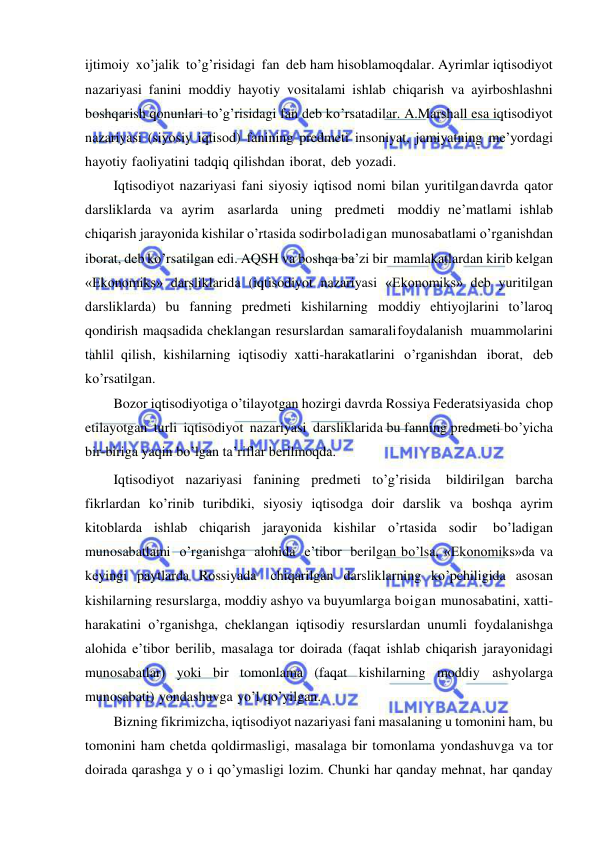  
 
ijtimoiy xo’jalik to’g’risidagi fan deb ham hisoblamoqdalar. Ayrimlar iqtisodiyot 
nazariyasi fanini moddiy hayotiy vositalami ishlab chiqarish va ayirboshlashni 
boshqarish qonunlari to’g’risidagi fan deb ko’rsatadilar. A.Marshall esa iqtisodiyot 
nazariyasi (siyosiy iqtisod) fanining predmeti insoniyat, jamiyatning me’yordagi 
hayotiy faoliyatini tadqiq qilishdan iborat, deb yozadi. 
Iqtisodiyot nazariyasi fani siyosiy iqtisod nomi bilan yuritilgan davrda qator 
darsliklarda va ayrim asarlarda uning predmeti moddiy ne’matlami ishlab 
chiqarish jarayonida kishilar o’rtasida sodir boladigan munosabatlami o’rganishdan 
iborat, deb ko’rsatilgan edi. AQSH va boshqa ba’zi bir mamlakatlardan kirib kelgan 
«Ekonomiks» darsliklarida (iqtisodiyot nazariyasi «Ekonomiks» deb yuritilgan 
darsliklarda) bu fanning predmeti kishilarning moddiy ehtiyojlarini to’laroq 
qondirish maqsadida cheklangan resurslardan samarali foydalanish muammolarini 
tahlil qilish, kishilarning iqtisodiy xatti-harakatlarini o’rganishdan iborat, deb 
ko’rsatilgan. 
Bozor iqtisodiyotiga o’tilayotgan hozirgi davrda Rossiya Federatsiyasida chop 
etilayotgan turli iqtisodiyot nazariyasi darsliklarida bu fanning predmeti bo’yicha 
bir-biriga yaqin bo’lgan ta’riflar berilmoqda.  
Iqtisodiyot nazariyasi fanining predmeti to’g’risida 
bildirilgan barcha 
fikrlardan ko’rinib turibdiki, siyosiy iqtisodga doir darslik va boshqa ayrim 
kitoblarda ishlab chiqarish jarayonida kishilar o’rtasida sodir 
bo’ladigan 
munosabatlami o’rganishga alohida e’tibor berilgan bo’lsa, «Ekonomiks»da va 
keyingi paytlarda Rossiyada chiqarilgan darsliklarning ko’pchiligida asosan 
kishilarning resurslarga, moddiy ashyo va buyumlarga boigan munosabatini, xatti-
harakatini o’rganishga, cheklangan iqtisodiy resurslardan unumli foydalanishga 
alohida e’tibor berilib, masalaga tor doirada (faqat ishlab chiqarish jarayonidagi 
munosabatlar) yoki bir tomonlama (faqat kishilarning moddiy ashyolarga 
munosabati) yondashuvga yo’l qo’yilgan. 
Bizning fikrimizcha, iqtisodiyot nazariyasi fani masalaning u tomonini ham, bu 
tomonini ham chetda qoldirmasligi, masalaga bir tomonlama yondashuvga va tor 
doirada qarashga y o i qo’ymasligi lozim. Chunki har qanday mehnat, har qanday 
