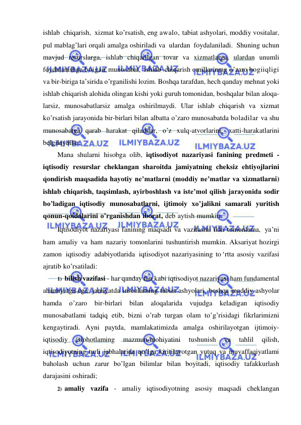  
 
ishlab chiqarish, xizmat ko’rsatish, eng awalo, tabiat ashyolari, moddiy vositalar, 
pul mablag’lari orqali amalga oshiriladi va ulardan foydalaniladi. Shuning uchun 
mavjud resurslarga, ishlab chiqarilgan tovar va xizmatlarga, ulardan unumli 
foydalanishga boigan munosabat, ishlab chiqarish omillarinmg o’zaro bogiiqligi 
va bir-biriga ta’sirida o’rganilishi lozim. Boshqa tarafdan, hech qanday mehnat yoki 
ishlab chiqarish alohida olingan kishi yoki guruh tomonidan, boshqalar bilan aloqa- 
larsiz, munosabatlarsiz amalga oshirilmaydi. Ular ishlab chiqarish va xizmat 
ko’rsatish jarayonida bir-birlari bilan albatta o’zaro munosabatda boladilar va shu 
munosabatga qarab harakat qiladilar, o’z xulq-atvorlarini, xatti-harakatlarini 
belgilaydilar. 
Mana shularni hisobga olib, iqtisodiyot nazariyasi fanining predmeti - 
iqtisodiy resurslar cheklangan sharoitda jamiyatning cheksiz ehtiyojlarini 
qondirish maqsadida hayotiy ne’matlarni (moddiy ne’matlar va xizmatlarni) 
ishlab chiqarish, taqsimlash, ayirboshlash va iste’mol qilish jarayonida sodir 
bo’ladigan iqtisodiy munosabatlarni, ijtimoiy xo’jalikni samarali yuritish 
qonun-qoidalarini o’rganishdan iborat, deb aytish mumkin. 
Iqtisodiyot nazariyasi fanining maqsadi va vazifasini ikki tomonlama, ya’ni 
ham amaliy va ham nazariy tomonlarini tushuntirish mumkin. Aksariyat hozirgi 
zamon iqtisodiy adabiyotlarida iqtisodiyot nazariyasining to ‘rtta asosiy vazifasi 
ajratib ko’rsatiladi: 
1) bilish vazifasi - har qanday fan kabi iqtisodiyot nazariyasi ham fundamental 
ahamiyatga ega: jamiyatda insonlarning tabiat ashyolari, boshqa moddiy ashyolar 
hamda o’zaro bir-birlari bilan aloqalarida vujudga keladigan iqtisodiy 
munosabatlami tadqiq etib, bizni o’rab turgan olam to’g’risidagi fikrlarimizni 
kengaytiradi. Ayni paytda, mamlakatimizda amalga oshirilayotgan ijtimoiy-
iqtisodiy 
islohotlaming 
mazmun-mohiyatini 
tushunish 
va 
tahlil 
qilish, 
iqtisodiyotning turli jabhalarida qo’lga kiritilayotgan yutuq va muvaffaqiyatlami 
baholash uchun zarur bo’lgan bilimlar bilan boyitadi, iqtisodiy tafakkurlash 
darajasini oshiradi; 
2) amaliy vazifa - amaliy iqtisodiyotning asosiy maqsadi cheklangan 
