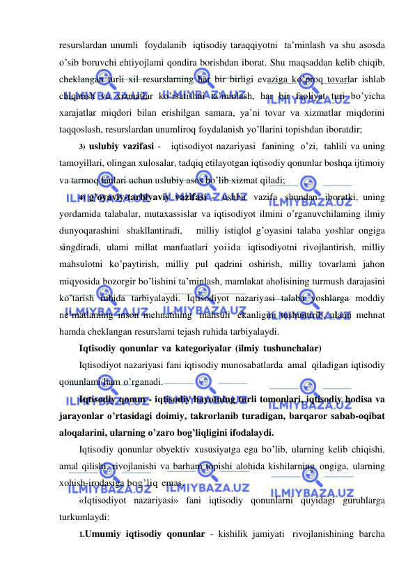  
 
resurslardan unumli foydalanib iqtisodiy taraqqiyotni ta’minlash va shu asosda 
o’sib boruvchi ehtiyojlami qondira borishdan iborat. Shu maqsaddan kelib chiqib, 
cheklangan turli xil resurslarning har bir birligi evaziga ko’proq tovarlar ishlab 
chiqarish va xizmatlar ko’rsatishni ta’minlash, har bir faoliyat turi bo’yicha 
xarajatlar miqdori bilan erishilgan samara, ya’ni tovar va xizmatlar miqdorini 
taqqoslash, resurslardan unumliroq foydalanish yo’llarini topishdan iboratdir; 
3) uslubiy vazifasi -   iqtisodiyot nazariyasi fanining o’zi, tahlili va uning 
tamoyillari, olingan xulosalar, tadqiq etilayotgan iqtisodiy qonunlar boshqa ijtimoiy 
va tarmoq fanlari uchun uslubiy asos bo’lib xizmat qiladi; 
4) g’oyaviy-tarbiyaviy vazifasi - ushbu vazifa shundan iboratki, uning 
yordamida talabalar, mutaxassislar va iqtisodiyot ilmini o’rganuvchilaming ilmiy   
dunyoqarashini shakllantiradi,   milliy istiqlol g’oyasini talaba yoshlar ongiga 
singdiradi, ulami millat manfaatlari yoiida iqtisodiyotni rivojlantirish, milliy 
mahsulotni ko’paytirish, milliy pul qadrini oshirish, milliy tovarlami jahon 
miqyosida bozorgir bo’lishini ta’minlash, mamlakat aholisining turmush darajasini 
ko’tarish ruhida tarbiyalaydi. Iqtisodiyot nazariyasi talaba yoshlarga moddiy 
ne’matlaming inson mehnatining mahsuli ekanligini tushuntirib, ulami mehnat 
hamda cheklangan resurslami tejash ruhida tarbiyalaydi. 
Iqtisodiy qonunlar va kategoriyalar (ilmiy tushunchalar) 
Iqtisodiyot nazariyasi fani iqtisodiy munosabatlarda amal qiladigan iqtisodiy 
qonunlami ham o’rganadi. 
Iqtisodiy qonun - iqtisodiy hayotning turli tomonlari, iqtisodiy hodisa va 
jarayonlar o’rtasidagi doimiy, takrorlanib turadigan, barqaror sabab-oqibat 
aloqalarini, ularning o’zaro bog’liqligini ifodalaydi. 
Iqtisodiy qonunlar obyektiv xususiyatga ega bo’lib, ularning kelib chiqishi, 
amal qilishi, rivojlanishi va barham topishi alohida kishilarning ongiga, ularning 
xohish-irodasiga bog’liq emas. 
«Iqtisodiyot nazariyasi» fani iqtisodiy qonunlarni quyidagi guruhlarga 
turkumlaydi: 
1. Umumiy iqtisodiy qonunlar - kishilik jamiyati rivojlanishining barcha 
