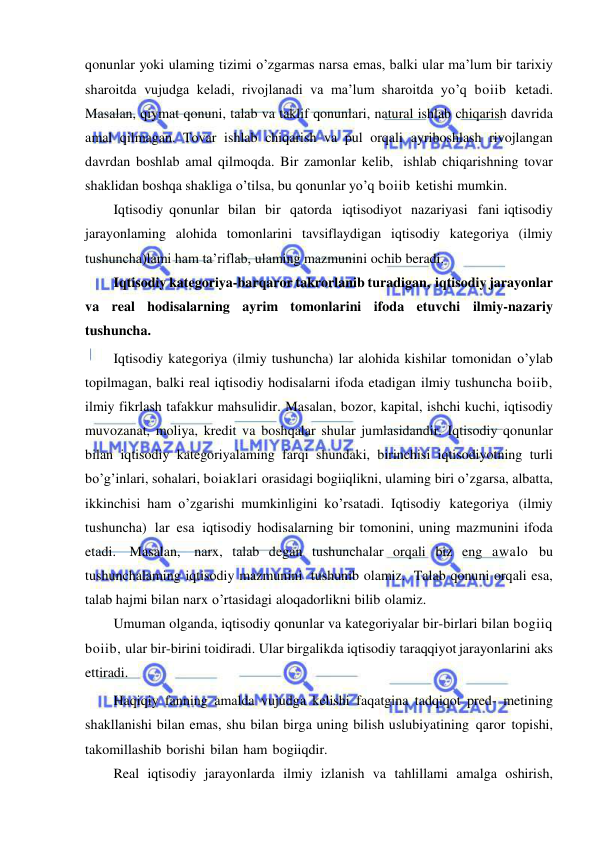  
 
qonunlar yoki ulaming tizimi o’zgarmas narsa emas, balki ular ma’lum bir tarixiy 
sharoitda vujudga keladi, rivojlanadi va ma’lum sharoitda yo’q boiib ketadi. 
Masalan, qiymat qonuni, talab va taklif qonunlari, natural ishlab chiqarish davrida 
amal qilmagan. Tovar ishlab chiqarish va pul orqali ayriboshlash rivojlangan 
davrdan boshlab amal qilmoqda. Bir zamonlar kelib, ishlab chiqarishning tovar 
shaklidan boshqa shakliga o’tilsa, bu qonunlar yo’q boiib ketishi mumkin. 
Iqtisodiy qonunlar bilan bir qatorda iqtisodiyot nazariyasi fani iqtisodiy 
jarayonlaming alohida tomonlarini tavsiflaydigan iqtisodiy kategoriya (ilmiy 
tushuncha)lami ham ta’riflab, ulaming mazmunini ochib beradi. 
Iqtisodiy kategoriya-barqaror takrorlanib turadigan, iqtisodiy jarayonlar 
va real hodisalarning ayrim tomonlarini ifoda etuvchi ilmiy-nazariy 
tushuncha. 
Iqtisodiy kategoriya (ilmiy tushuncha) lar alohida kishilar tomonidan o’ylab 
topilmagan, balki real iqtisodiy hodisalarni ifoda etadigan ilmiy tushuncha boiib, 
ilmiy fikrlash tafakkur mahsulidir. Masalan, bozor, kapital, ishchi kuchi, iqtisodiy 
muvozanat, moliya, kredit va boshqalar shular jumlasidandir. Iqtisodiy qonunlar 
bilan iqtisodiy kategoriyalaming farqi shundaki, birinchisi iqtisodiyotning turli 
bo’g’inlari, sohalari, boiaklari orasidagi bogiiqlikni, ulaming biri o’zgarsa, albatta, 
ikkinchisi ham o’zgarishi mumkinligini ko’rsatadi. Iqtisodiy kategoriya (ilmiy 
tushuncha) lar esa iqtisodiy hodisalarning bir tomonini, uning mazmunini ifoda 
etadi. Masalan, narx, talab degan tushunchalar orqali biz eng awalo bu 
tushunchalaming iqtisodiy mazmunini tushunib olamiz. Talab qonuni orqali esa, 
talab hajmi bilan narx o’rtasidagi aloqadorlikni bilib olamiz. 
Umuman olganda, iqtisodiy qonunlar va kategoriyalar bir-birlari bilan bogiiq 
boiib, ular bir-birini toidiradi. Ular birgalikda iqtisodiy taraqqiyot jarayonlarini aks 
ettiradi. 
Haqiqiy fanning amalda vujudga kelishi faqatgina tadqiqot pred- metining 
shakllanishi bilan emas, shu bilan birga uning bilish uslubiyatining qaror topishi, 
takomillashib borishi bilan ham bogiiqdir. 
Real iqtisodiy jarayonlarda ilmiy izlanish va tahlillami amalga oshirish, 
